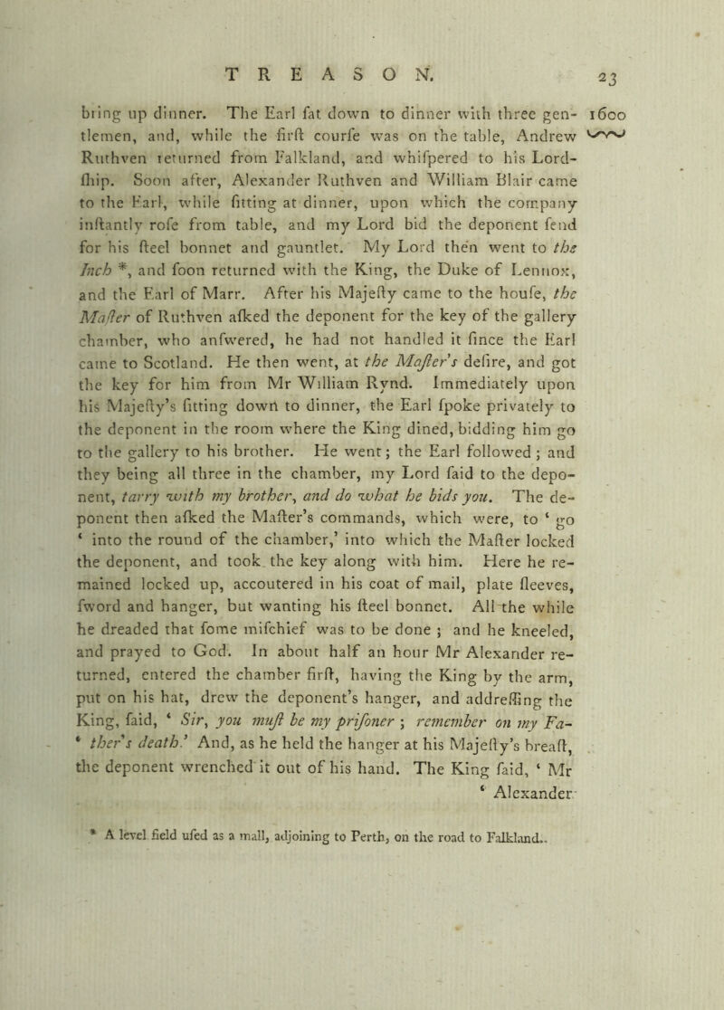 bring up dinner. The Earl fat down to dinner with three gen- 1600 tlemen, and, while the firft courfe w’^as on the table, Andrew Riithven returned from Falkland, and whifpered to his Lord- fliip. Soon after, Alexander Ruthven and William Blair came to the Karl, while fitting at dinner, upon which the company inrtantly rofe from table, and my Lord bid the deponent fend for his fteel bonnet and gauntlet. My Lord the'n went to ths Inch and foon returned wnth the King, the Duke of Lennox, and the Earl of Marr, After his Majedy came to the houfe, the Mailer of Ruthven aiked the deponent for the key of the gallery chamber, who anfwered, he had not handled it fmce the Ear! came to Scotland. He then went, at the Majlers defire, and got the key for him from Mr William Rynd. Immediately upon his Majefty’s fitting down to dinner, the Earl fpoke privately to the deponent in the room where the King dined, bidding him go to the gallery to his brother. He went; the Earl followed ; and they being all three in the chamber, my Lord faid to the depo- nent, tarry avith my brother^ and do what he bids you. The de- ponent then afked the Mailer’s commands, which were, to ‘ go ‘ into the round of the chamber,’ into which the Mafter locked the deponent, and took, the key along with him. Here he re- mained locked up, accoutered in his coat of mail, plate fleeves, fwmrd and hanger, but wanting his fteel bonnet. All the while he dreaded that fome mifchief was to be done ; and he kneeled, and prayed to God. In about half an hour Mr Alexander re- turned, entered the chamber firft, having the King by the arm put on his hat, drew the deponent’s hanger, and addrefting the King, faid, ‘ you mujl be my prifoner ; remember on my Fa- ‘ thers death’ And, as he held the hanger at his Majefty’s hreaft, the deponent wrenched it out of his hand. The King faid, ‘ Mr ‘ Alexander- * A level field ufed as a mall, adjoining to Perth, on the road to Falkland..