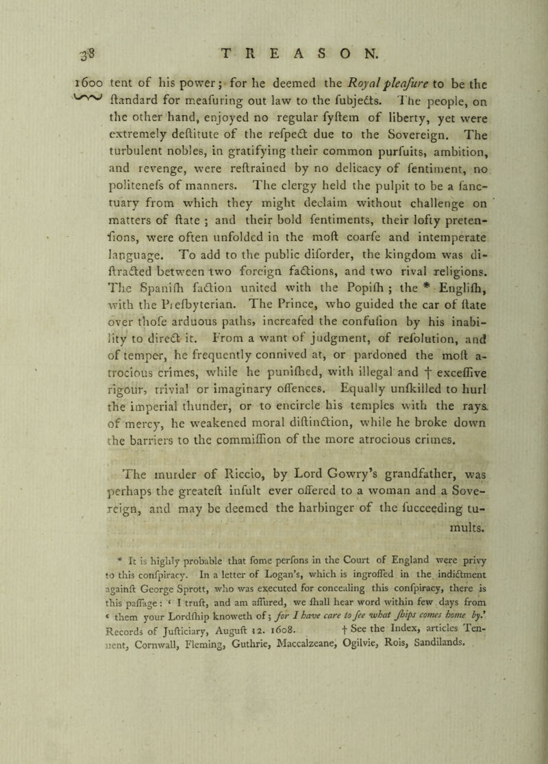 1600 tent of his power; for he deemed the Royal pie afure to be the ftandard for meafuring out law to the fubjedts. The people, on the other hand, enjoyed no regular fyftem of liberty, yet were extremely deftitute of the refpedt due to the Sovereign. The turbulent nobles, in gratifying their common purfuits, ambition, and revenge, were reftrained by no delicacy of fentiment, no politenefs of manners. The clergy held the pulpit to be a fanc- tu'ary from which they might declaim without challenge on matters of ftate ; and their bold fentiments, their lofty preten- fions, were often unfolded in the moft coarfe and intemperate language. To add to the public diforder, the kingdom was di- ftradted between two foreign fadlions, and two rival religions. The Spanilh fadlion united with the Popilh ; the * Englifli, with the Piefbytcrian. The Prince, who guided the car of Hate over thofe arduous pathsj increafed the confufion by his inabi- lity to dired it. Prom a want of judgment, of refolution, and of temper, he frequently connived at, or pardoned the moft a- trocious crimes, while he punifhed, with illegal and j* exceflive rigour, trivial or imaginary offences. Equally unfkilled to hurl the imperial thunder, or to encircle his temples with the rays, of mercy, he weakened moral diftindion, while he broke down the barriers to the commiffion of the more atrocious crimes. The murder of Riccio, by Lord Cowry’s grandfather, was perhaps the greateft infult ever offered to a woman and a Sove- .reign, and may be deemed the harbinger of the lucceeding tu- mults. * It Is highly probable that fome perfons In the Court of England were privy to this confpiracy. In a letter of Logan’s, which is ingrofled in the indiftment againft George Sprott, who was executed for concealing this confpiracy, there is this palTage: ‘ I truft, and am alTured, we Ihall hear word within few days from « them your Lordfliip knoweth of; Jor I have care to fee ’what Jlnps comes home by.' Records of Jufticiary, Auguft 12. 1608. _ f See the Index, articles Een- iient, Cornwall, Fleming, Guthrie, Maccalzeane, Ogilvie, Rois, Sandilands.