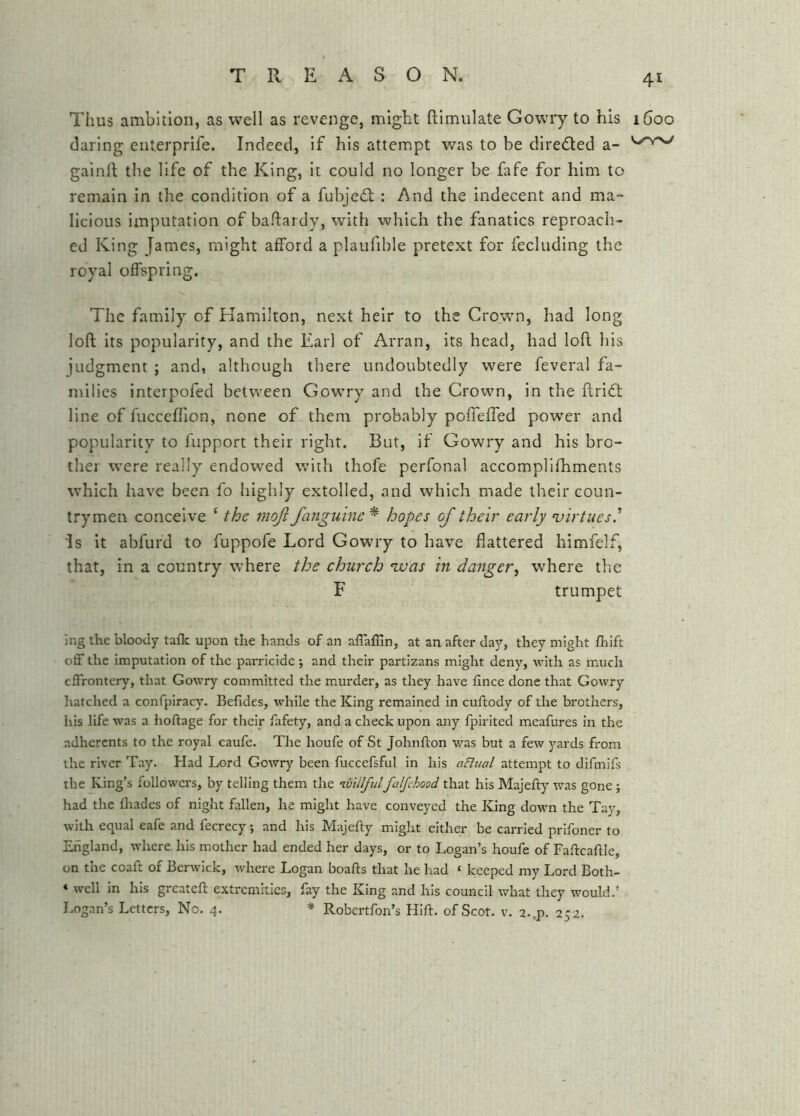 4^ Thus ambition, as well as revenge, might ftimulate Gowry to his 1600 daring enterprife. Indeed, if his attempt was to be direded a- gainft the life of the King, it could no longer be fafe for him to remain in the condition of a fubjed: : And the indecent and ma- licious imputation of baflardy, with which the fanatics reproach- ed King James, might afford a plaufible pretext for fecluding the royal offspring. The family of Kamilton, next heir to the Crown, had long loft its popularity, and the Earl of Arran, its head, had loft his judgment ; and, although there undoubtedly were feveral fa- milies Interpofed between Gowry and the Crown, in the ftridt line of fucceffion, none of them probably poffeffed power and popularity to fupport their right. But, if Gowry and his bro- ther were really endowed with thofe perfonal accomplifhments which have been fo highly extolled, and which made their coun- trymen conceive ‘ the moji /anguine * hopes of their early virtues' Is it abfurd to fuppofe Lord Gowry to have flattered himfelf, that, in a country where the church ‘was in danger^ w'here the F trumpet ing the bloody talk upon the hands of an affaffln, at an after day, they might fliift off the imputation of the parricide ; and their partizans might deny, with as mmch effrontery, that Gowry committed the murder, as they have fince done that Gowry hatched a confpiracy. Befides, while the King remained in cuftody of the brothers, his life was a hoftage for their fafety, and a check upon any fpirited meafures in the adherents to the royal caufe. The houfe of St Johnfton was but a few yards from the river Tay. Had Lord Gowry been fuccefsful in his aElual attempt to difmifs the King’s followers, by telling them the ’iviilfulfalfehood that his Majeft)' was gone; had the fliades of night fallen, he might have conveyed the King down the Tay, with equal eafe and fecrecy; and his Majefty might either be carried prifoner to England, where his mother had ended her days, or to Logan’s houfe of Faftcaftle, on the coaft of Berwick, where Logan boafts that he had ‘ keeped my Lord Both- * well in his greateft extremities, fay the King and his council what they would.’ Logan’s Letters, No. 4. * Robertfon’s Hift. of Scot. v. 2..p. 252.