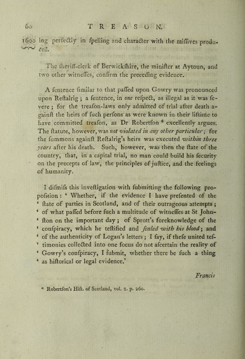 1600 ing pei'fedly In fpelling and charader with the miiTives produ- eelL TIic flierilT-cIerk of Berwickfhire, the minifter at Aytoun, and two other witnefTcs, confirm the preceding evidence. A fentence fimilar to that pafied upon Gowry was pronounced upon Reftalrig ; a fentence, in one refped, as illegal as it was fe- vere ; for the treafon-laws only admitted of trial after death a- gainft the heirs of fuch perfons'as were known in their llftime to have committed treafon, as Dr Robertfon * excellently argues. The ftatute, however, was not violated in any other particular; for the fummons againft Reftalrig’s heirs was executed ‘within three years after his death. Such, however, was then the Rate of the country, that, in' a capital trial, no man could build his fecurity on the precepts of law, the principles ofjuftice, and the feelings of humanity. I difmifs this inveftigation with fubmitting the following pro- pofrtion : ‘ Whether, if the evidence I have prefented of the ‘ Rate of parties in Scotland, and of their outrageous attempts ; ‘ of what paflTed before fuch a multitude of witnefles at St John- ‘ Ron on the important day ; of Sprott’s foreknowledge of the ‘ confpiracy, which he teRified and fenled with his blood; and ‘ of the authenticity of Logan’s letters ; I fay, if thefe united tef- ‘ timonies colleded into one focus do not afcertain the reality of ‘ Cowry’s confpiracy, I lubmit, whether there be fuch a thing ‘ as hiRorical or legal evidence.’ Francis Robertfon’s Hift. of Scotland, vol. 2. p. 260.