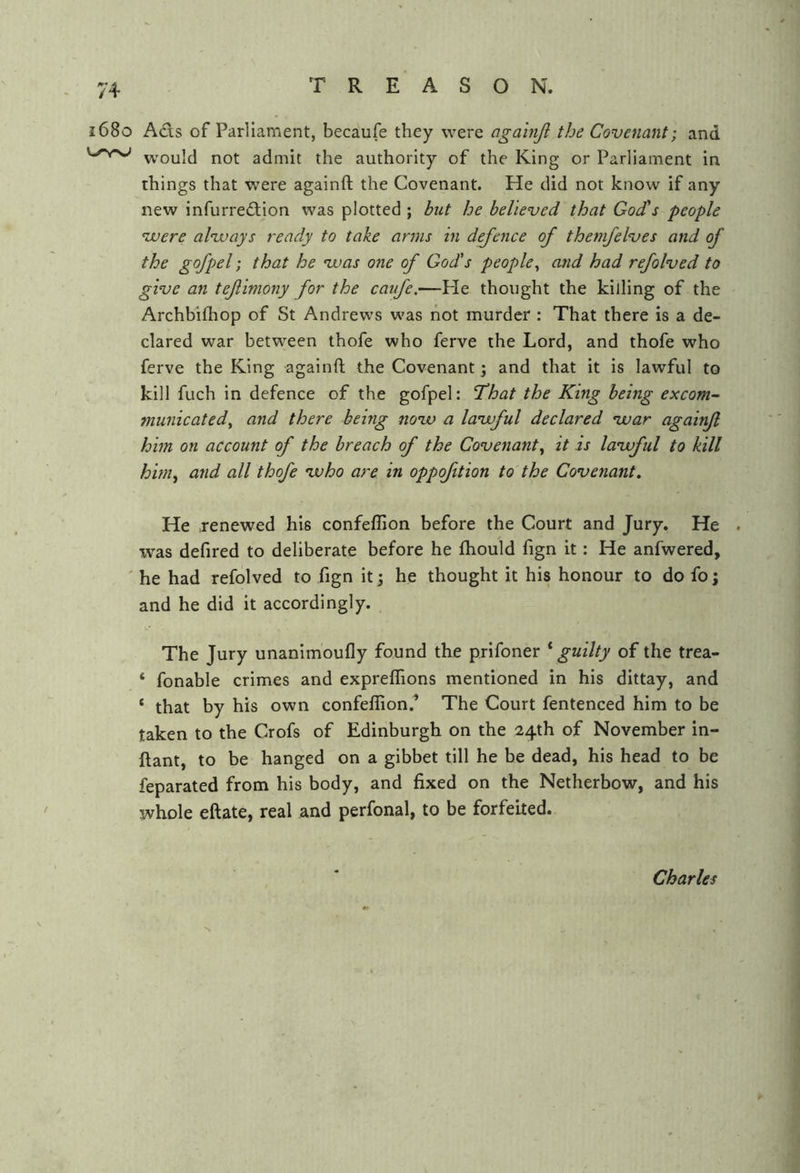 1680 A<fls of Parliament, becaufe they were againjl the Covenant; and w'ould not admit the authority of the King or Parliament in things that were againft the Covenant. He did not know if any new infurre£tion was plotted ; but he believed that God's people vuere alvoays ready to take arms in d^ence of thefii/elves and of the gofpel; that he voas one of God's people^ and had refolved to give an tefimony for the caufe.—Pie thought the killing of the Archbifhop of St Andrews was hot murder : That there is a de- clared war between thofe who ferve the Lord, and thofe who ferve the King againft the Covenant 3 and that it is lawful to kill fuch in defence of the gofpel: That the King being excom- municated^ and there being novo a lavoful declared vuar againfl him on account of the breach of the Covenant^ it is lavoful to kill him^ and all thofe voho are in oppofition to the Covenant. He renewed his confeflion before the Court and Jury, He . ivas defired to deliberate before he ftiould fign it: He anfwered, ' he had refolved to fign it j he thought it his honour to do fo; and he did it accordingly. The Jury unanimoufly found the prifoner ^guilty of the trea- ‘ fonable crimes and expreffions mentioned in his dittay, and ‘ that by his own confeflion.’ The Court fentenced him to be taken to the Crofs of Edinburgh on the 24th of November in- ftant, to be hanged on a gibbet till he be dead, his head to be feparated from his body, and fixed on the Netherbow, and his whole eftate, real and perfonal, to be forfeited. Charles k