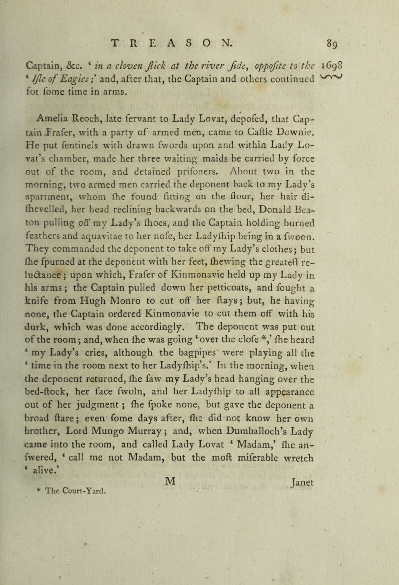 Captain, &c. * in a cloven Jlick at the river Jtde^ oppofite to the 1698 ‘ Jjle of Eagies; and, after that, the Captain and others continued foi fome time in arms. Amelia Reoch, late fervant to Lady Lovat, depofed, that Cap- tain Frafer, with a party of armed men, came to Caftle Downie. He put fentine’s with drawn fwords upon and within Lady Lo- vat’s chamber, made her three w’aitlng maids be carried by force out of the room, and detained prifoners. About two in the morning, two armed men carried the deponent back to my Lady’s apartment, whom fhe found fitting on the floor, her hair di- ftievelled, her head reclining backwards on the bed, Donald Bea- ton pulling off my Lady’s fhoes, and the Captain holding burned leathers and aquavitae to her nofe, her Ladyfliip being in a fwoon. They commanded the deponent to take offmy Lady’s clothes; but fhe fpurned at the deponent with her feet, fliewing the greatefl; re- luctance ; upon which, Frafer of Kinmonavie held up my Lady in his arms; the Captain pulled down her petticoats, and fought a knife from Hugh Monro to cut off her flays; but, he having none, the Captain ordered Kinmonavie to cut them off with his durk, which was done accordingly. The deponent was put out of the room; and, when fhe was going ‘ over the clofe fhe heard ‘ my Lady’s cries, although the bagpipes were playing all the * time in the room next to her Ladyfhip’s.’ In the morning, when the deponent returned, fhe faw my Lady’s head hanging over the bed-flock, her face fwoln, and her Ladyfhip to all appearance out of her judgment ; fhe fpoke none, but gave the deponent a broad flare; even fome days after, fhe did not know her own brother. Lord Mungo Murray; and, when Dumballoch’s Lady came into the room, and called Lady Lovat ‘ Madam,’ fhe an- ' fwered, ‘ call me not Madam, but the mofl miferable wretch ‘ alive.’ The Court-Yard. M Janet