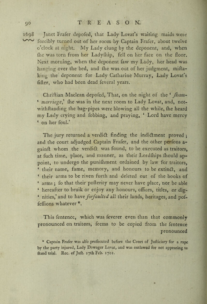 1698 Janet Frafer depofed, that Lady Lovat’s waiting maids were forcibly turned out of her room by Captain Fraler, about twelve o’clock at night. My Lady clung by the deponent, and, when flie w’as torn from her Ladyfhip, fell on her face on the floor. Next morning, when the deponent faw my Lady, her head was hanging over the bed, and £he was out of her judgment, mifta- king the deponent for Lady Catharine Murray, Lady Lovat’s fifter, who had been dead feveral years. Chrlftlan Maclean depofed, That, on the night of the ‘ Jham^ ‘ marriage' fhe was in the next room to Lady Lovat, and, not- withftanding the bag-pipes were blowing all the while, fhe heard my Lady crying and fobbing, and praying, ‘ Lord have mercy ‘ on her foul.’ The jury returned a verdidl finding the indidlment proved ; and the court adjudged Captain Frafer, and the other perfons a- gainfi: whom the verdldl was found, to be executed as traitors, at fuch time, place, and manner, as their I.ordfhips fhould ap- point, to undergo the punifhment ordained by law for traitors, ‘ their name, fame, memory, and honours to be extind, and ‘ their arms to be riven furih and deleted out of the books of ‘ arms; fo that their pofterlty may never have place, nor be able ‘ hereafter to bruik or enjoy any honours, oflBces, titles, or dig- ‘ nities,’ and to have forfaulted all their lands, heritages, and pof- feffions whatever *. This fentence, which was feverer even than that commonly pronounced on traitors, feems to be copied from the fentence pronounced * Captain Frafer was alfo profecuted before the Court of Juftlciary for a rape by the party injured, Lady Dowager Lovat, and was outlawed for not appearing to ftand trial. Rec. of Juft. 17th Feb. 1701.