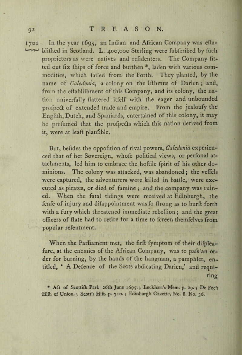 In the year 1695, an Indian and African Company was efta- bliflied in Scotland. L. 400,000 Sterling were fubfcribed by fuch proprietors as were natives and refidenters. The Company fit- ted out fix fhips of force and burthen laden wnth various com- modities, which failed from the Forth. They planted, by the name of Caledonia^ a colony on the Ifthmus of Darien ; and, fro.i the eftablifhment of this Company, and its colony, the na- tion univerfally flattered itfelf with the eager and unbounded profpe£t of extended trade and empire. From the jealoufy the Englifh, Dutch, and Spaniards, entertained of this colony, it may be prefumed that the profped:s which this nation derived from it, were at leafl; plaufible. But, befides the oppofition of rival powers, Caledonia experien- ced that of her Sovereign, whofe political views, or perfonal at- tachments, led him to embrace the hoflile fpirit of his other do- minions. The colony was attacked, was abandoned ; the veflfels were captured, the adventurers were killed in battle, were exe- cuted as pirates, or died of famine ; and the company was ruin- ed. When the fatal tidings were received at Edinburgh, the fenfe of injury and difappointment wasfo ftrong as to burfl; forth with a fury which threatened immediate rebellion ; and the great officers of ftate had to retire for a time to fcreen themfelves from popular refentment. When the Parliament met, the firft fymptom of their difplea- fure, at the enemies of the African Company, was to pafs an or- der for burning, by the hands of the hangman, a pamphlet, en- titled, ‘ A Defence of the Scots abdicating Darien,’ and requi- ring * AA of Scottifli Pari. 26th June 1695.; Lockhart’s Mem. p. 29.; De Foe’s Hift. of Union, j Sgott’s Hift. p. 710.; Edinburgh Gazette, No. 8. No. 36.