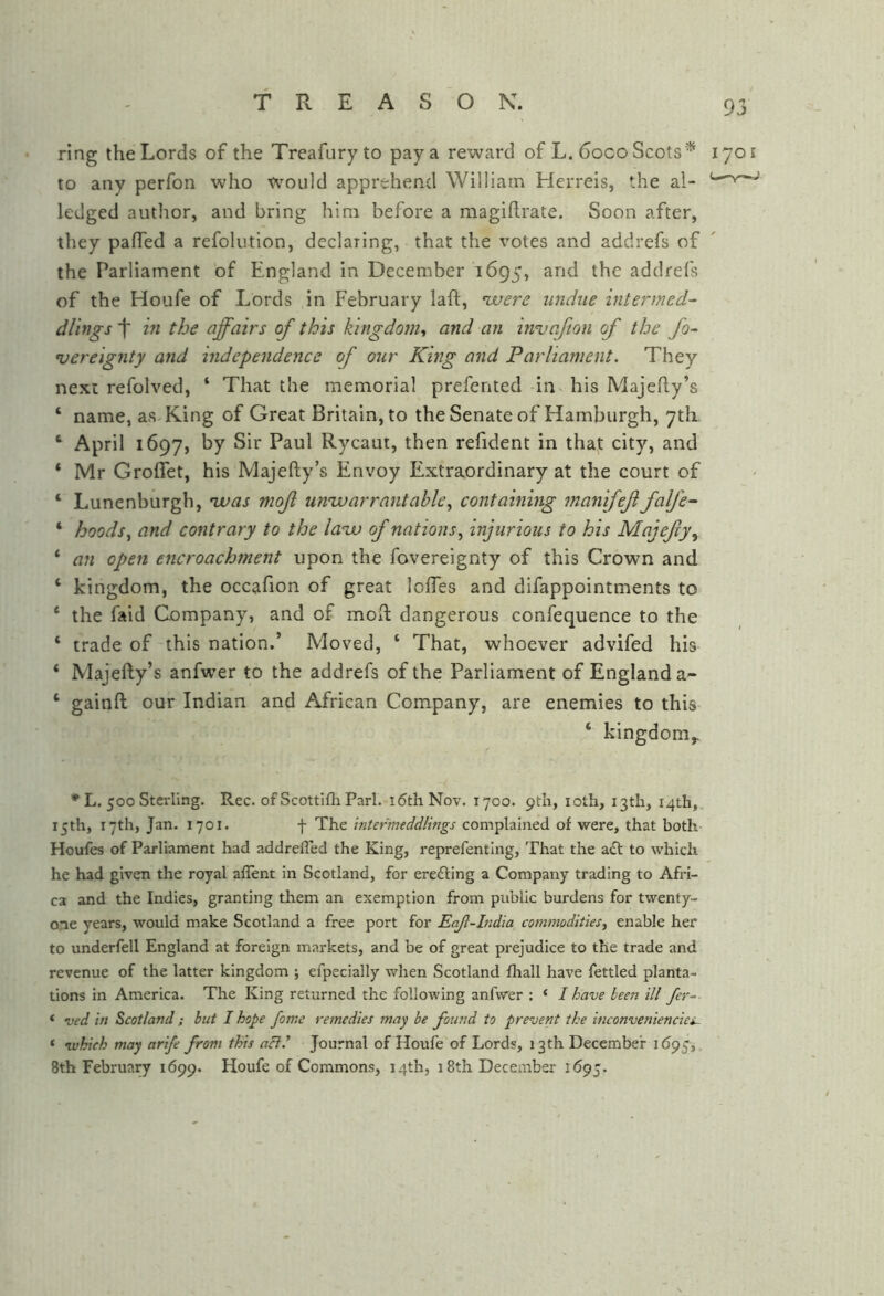 ring the Lords of the Treafuryto pay a reward of L. 6oco Scots'^ 1701 to any perfon who would apprehend William Herreis, die al- ledged author, and bring him before a magihrate. Soon after, they pafTed a refolution, declaring, that the votes and addrefs of the Parliament of England in December 1695, and the addrefs of the Houfe of Lords in February laft, vjuers undue intermed- dlings t in the affairs of this kingdom^ and an invafton of the fo~ njereignty and independence of our King and Parliament. They next refolved, ‘ That the memorial prefented in his Majefty’s ‘ name, as-King of Great Britain, to the Senate of Hamburgh, 7th ‘ April 1697, by Sir Paul Rycaut, then refident in tha,t city, and ‘ Mr GrolTet, his Majefty’s Envoy Extraordinary at the court of ‘ Lunenburgh, nvas mofl univ arrant able ^ containing rnanifef falfe~ * hoods ^ and contrary to the laav of nations^ injurious to his Majefy^ ‘ an open encroachment upon the fovereignty of this Crown and ‘ kingdom, the occafion of great Ioffes and difappointments to ‘ the faid Company, and of mod: dangerous confequence to the ‘ trade of this nation.’ Moved, ‘ That, whoever advifed his ‘ Majefty’s anfwer to the addrefs of the Parliament of England a- ‘ gainft our Indian and African Company, are enemies to this ‘ kingdom,. * L. 500 Sterling. Rec. of Scottifh Pari. i6thNoT. 1700. pth, loth, I3tli, 14th,. 15th, 17th, Jan. 1701. f The inter’meddlings complained of were, that both Houfes of Parliament had addrefled the King, reprefenting, That the a£t to which he had given the royal aflent in Scotland, for erefting a Company trading to Afri- ca and the Indies, granting them an exemption from public burdens for twenty- one years, would make Scotland a free port for Eajt-India commodities^ enable her to underfell England at foreign markets, and be of great prejudice to the trade and revenue of the latter kingdom ; efpecially when Scotland fhall have fettled planta- tions in America. The King returned the following anfwer : ‘ I have been ill fer^ ‘ ved in Scotland ; but I hope fome remedies may be found to prevent the inconveniencies^ ‘ which may arife from this act.’ Journal of Houfe of Lords, 13th December 1^95,, 8th February 1699. Houfe of Commons, 14th, 18th December 1695.