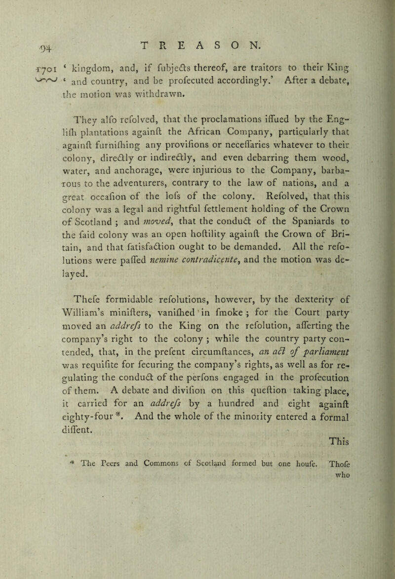 -1701 ‘ kingdom, and, If fubjeds thereof, are traitors to their King ‘ and country, and be profecuted accordingly.’ After a debate, the motion was withdrawn. They alfo rcfolved, that the proclamations iflued by the Eng- lifli plantations againft the African Company, particularly that againfl furnilhing any provifions or neceflaries whatever to their colony, diredfly or indiredfly, and even debarring them wood, water, and anchorage, were injurious to the Company, barba- rous to the adventurers, contrary to the law of nations, and a great occafion of the lofs of the colony. Refolved, that this colony was a legal and rightful fettlement holding of the Crown of Scotland ; and moved^ that the conduct of the Spaniards to the faid colony was an open hoftility againfl. the Crown of Bri- tain, and that fatisfadion ought to be demanded. All the' refo- lutions were palTed nem'ine contradicente, and the motion was de- layed. Thefe formidable refolutions, however, by the dexterity of William’s minifters, vanifhed' in fmoke ; for the Court party moved an addrefs to the King on the refolution, afferting the company’s right to the colony ; while the country party con- tended, that, in the prefent circumftances, an a6l of parliament was requifite for fecuring the company’s rights, as well as for re- gulating the condud: of the perfons engaged in the profecution of them. A debate and dlvifioii on this queftion taking place, it carried for an addrefs by a hundred and eight againfl: eighty-four And the whole of the minority entered a formal diifent. This * Tlie P^ers and Commons of Scotland formed but one houfe. Thofe who