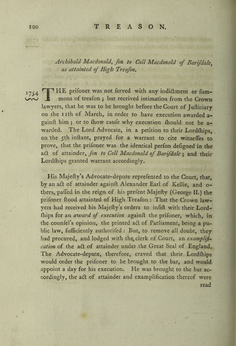 1754 V/’V-s-/ Archibald Macdonald^ fon to Coll Macdonald of Barifdak^ as attainted of High ‘Treafon. The prifoner was not ferved with any indidment or fum- mons of treafon ; but received intimation from the Crown lawyers, that he was to be brought before the Court of Jufticiary on the nth of March, in order to have execution awarded a- gainft him ; or to ftiow caufe why execution fhould not be a- warded. The Lord Advocate, in a petition to their Lordfhips, on the 5th inftant, prayed for a warrant to cite witnefles to prove, that the prifoner was the identical perfon defigned in the ad of attainder, fon to Coll Macdonald of Barifdale j and their Lordfhips granted warrant accordingly. His Majefty’s Advocate-depute reprefented to the Court, that, by an ad of attainder againft Alexander Earl of Kellie, and o- thers, paffed in the reign of his prefent Majefty (George II.) the prifoner ftood attainted of High Treafon : That the Crown law- yers had received his Majefty’s orders to infift with their Lord- fhips for an a'ward of execution againft the prifoner, which, in the counfel’s opinion, the printed ad of Parliament, being a pu- blic law, fufficiently authorifed : But, to remove all doubt, they had procured, and lodged with the^ clerk of Court, an examplif- cation of the ad of attainder under the Great Seal of England. The Advocate-depute, therefore, craved that their Lordftiips would order the prifoner to be brought to the bar, and would appoint a day for his execution. He was brought to the bar ac- cordingly, the ad of attainder and examplification thereof were ' read