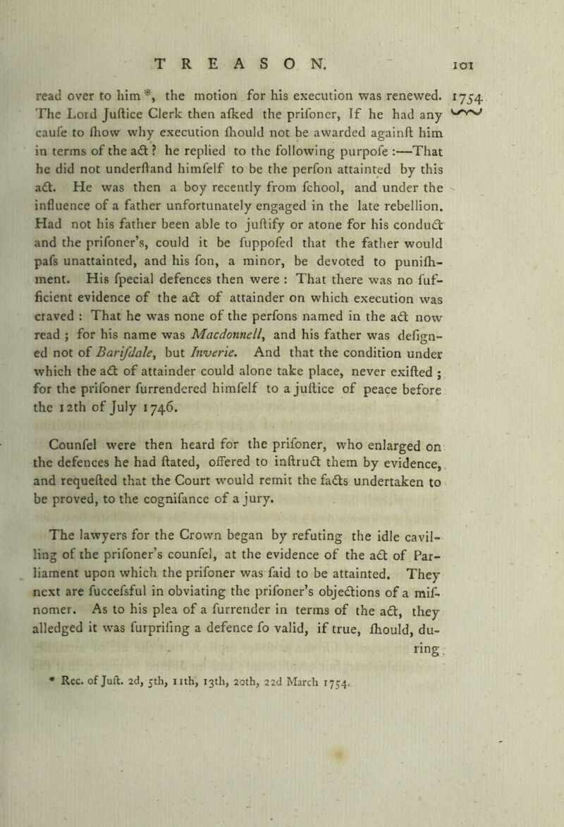 read over to him % the motion for his execution was renewed. 1754. The Lord Juftice Clerk then afked the prifoner, If he had any caul'e to Ihow why execution fliould not be awarded againft him in terms of the adt ? he replied to the following purpofe :—That he did not underfland himfelf to be the perfon attainted by this adt. He was then a boy recently from fchool, and under the influence of a father unfortunately engaged In the late rebellion. Had not his father been able to juftify or atone for his condudt and the prifoner’s, could it be fuppofed that the father would pafs unattainted, and his fon, a minor, be devoted to punilh- ment. His fpecial defences then were : That there was no fuf- ficient evidence of the adt of attainder on which execution was craved : That he was none of the perfons named in the adl now read ; for his name was Macdonnell^ and his father was defign- ed not of Bar 'ifdale^ but Inverie. And that the condition under which the adl of attainder could alone take place, never exifted ; for the prifoner furrendered himfelf to a juftice of peace before, the 12th of July 1746. Counfel were then heard for the prifoner, who enlarged on' the defences he had ftated, offered to inftrudt them by evidence,, and requefted that the Court would remit the fadts undertaken to be proved, to the cognifance of a jury. The lawyers for the Crown began by refuting the idle cavil- ling of the prifoner’s counfel, at the evidence of the adt of Par- liament upon which the prifoner was faid to be attainted. They next are fuccefsful in obviating the prifoner’s objedlions of a miA nomer. As to his plea of a furrender in terms of the adt, they alledged It was furprifing a defence fo valid, if true, Ihould, du- ^ i * Rec. of Juft. 2d, 5th, nth, 13th, 20th, 22d March 1754. ring: