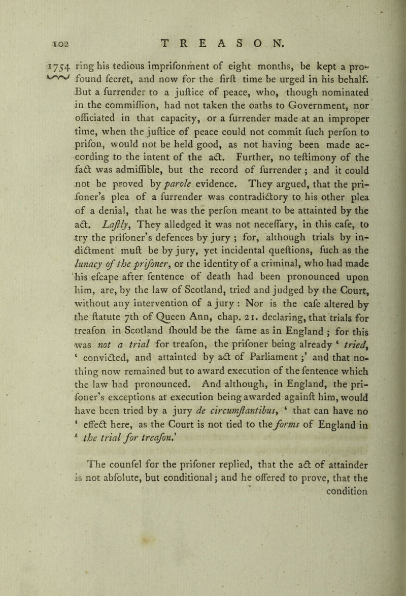 1754 ring his tedious imprifonment of eight months, be kept a pro- found fecret, and now for the firft time be urged in his behalf. But a furrender to a juftice of peace, who, though nominated in the commiffion, had not taken the oaths to Government, nor officiated in that capacity, or a furrender made at an improper time, when the juftice of peace could not commit fuch perfon to prifon, would not be held good, as not having been made ac- cording to the intent of the adt. Further, no teftimony of the fad was admiflTible, but the record of furrender; and it could not be proved by parole evidence. They argued, that the pri- foner’s plea of a furrender was contradidory to his other plea of a denial, that he was the perfon meant to be attainted by the ad. Lajlly^ They alledged it was not neceflary, in this cafe, to try the prifoner’s defences by jury ; for, although trials by in- didment muff be by jury, yet incidental queftions, fuch as the lunacy of the prifoner^ or the identity of a criminal, who had made 'his efcape after fentence of death had been pronounced upon him, are, by the law of Scotland, tried and judged by the Court, , without any intervention of a jury: Nor is the cafe altered by the ftatute 7th of Queen Ann, chap. 21. declaring, that trials for treafon in Scotland fhould be the fame as in England ; for this was not a trial for treafon, the prifoner being already ‘ tried^ ‘ convided, and attainted by ad of Parliament and that no- thing now remained but to award execution of the fentence which the law had pronounced. And although, in England, the pri- foner’s exceptions at execution being awarded againft him, would have been tried by a jury de circurnfantibus^ ‘ that can have no ‘ effed here, as the Court is not tied to the forms of England in ^ the trial for treafon^ The counfel for the prifoner replied, that the ad of attainder is not abfolute, but conditional; and he offered to prove, that the condition