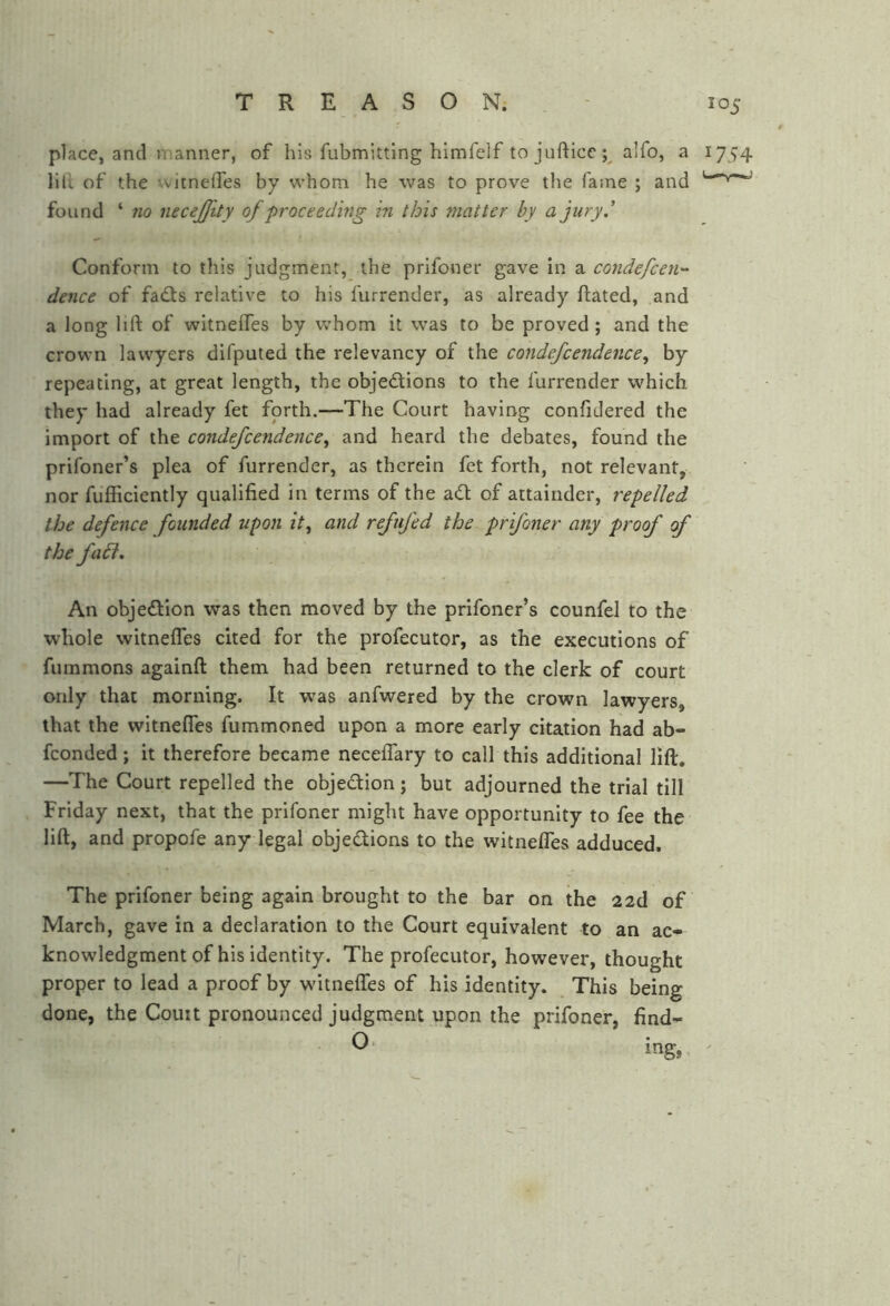 place, and manner, of his fubmittlng himfelf to jufticc;^ alfo, a 1754 liil of the xvitnefles by whom he was to prove the fame ; and found ‘ no necejfity of proceeding in this matter by a jury.' Conform to this judgment, the prifoner gave in a condefcen- dence of fafts relative to his furrender, as already Rated, and a long lift of witneifes by whom it was to be proved; and the crown lawyers difputed the relevancy of the condefcendence, by repeating, at great length, the objections to the furrender which they had already fet forth.—The Court having confidered the import of the condefcendence^ and heard the debates, found the prifoner’s plea of furrender, as therein fet forth, not relevant, nor fufficiently qualified in terms of the aCt of attainder, repelled the defence founded upon it^ and refufed the prifoner any proof f the fa6i. An objection was then moved by the prifoner’s counfel to the whole witnefles cited for the profecutor, as the executions of fummons againft them had been returned to the clerk of court only that morning. It was anfwered by the crown lawyers, that the witnefles fummoned upon a more early citation had ab- fconded; it therefore became neceflary to call this additional lift. —The Court repelled the objection ; but adjourned the trial till Friday next, that the prifoner might have opportunity to fee the lift, and propofe any legal objections to the witnelTes adduced. The prifoner being again brought to the bar on the 22d of March, gave in a declaration to the Court equivalent to an ac- knowledgment of his identity. The profecutor, however, thought proper to lead a proof by witnelTes of his identity. This being done, the Couit pronounced judgment upon the prifoner, find- ing,