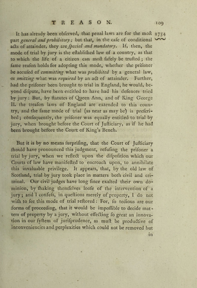 It has already been obfcrved, that penal laws are for the mod ^2irx. general and prohibitory; but that, in the cafe of conditional adts of attainder, they are fpectal and mandatory. If, then, the mode of trial by jury is the eftabliflied law of a country, as that to which the life of a citizen can mod fafely be truded ; the fame reafon holds for adopting this mode, whether the prifoner he accufed of committing what was prohibited by a general law, or omitting what was required by an adt of attainder. Further, had the prifoner been brought to trial in England, he would, be- yond difpute, have been entitled to have had his defences tried by jury: But, by datutes of Queen Ann, and of King George II. the treafon laws of England are extended to this coun- try, and the fame mode of trial (as near as may be) is prefcri- bed; cdnfequently, the prifoner was equally entitled to trial by jury, when brought before the Court of Judiciary, as if he had been brought before the Court of King’s Bench. I But it is by no means furprifing, that the Court of Judiciary Ihould have pronounced this judgment, refufing the prifoner a trial by jury, when we refledt upon the difpofition which our Courts of law have manifeded to encroach upon, to annihilate this invaluable privilege. It appears, that, by the old law of Scotland, trial by jury took place in matters both civil and cri- minal. Our civil judges have long fince exalted their own do- minion, by Ihaking themfelves loofe of the intervention of a jury; and I confefs, in quedions merely of property, I do not wilh to fee this mode of trial redored : For, fo tedious are our forms of proceeding, that it would be impoITible to decide mat- ters of property by a jury, without effedling fo great an innova- tion in our fydem of jurifprudence, as mud be produdive of inconveniencies and perplexities which could not be removed but 109 1754 m