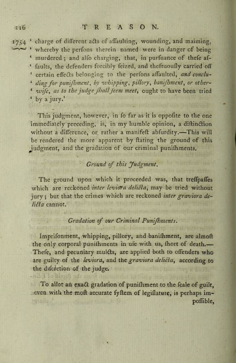 1754 ‘ charge of different acts of affaulting, wounding, and maiming, ‘ whereby the perfons therein named were in danger of being ‘ murdered ; and alfo charging, that, in purfuance of thefe af- ‘ faults, the defenders forcibly feized, and theftuoufly carried off ‘ certain effeds belonging to the perfons affauked, and conclu^ ‘ ding for punijhment ^ by tvhipping^ pillory^ hanifhment^ or other- * nvife^ as to the judge JhallJeem meet^ ought to have been tried by a jury.’ This judgment, however, in fo far as it is oppofite to the one immediately preceding, is, in my humble opinion, a diftindiion without a difference, or^ rather a manifeft abfurdity.—This will be rendered the more apparent by ftating the ground of this Judgment, and the gradation of our criminal punifhments. Ground of this Judgment. I The ground upon which it proceeded was, that treflpaffes which are reckoned inter U’viora deliSia^ may be tried without jury; but that the crimes which are reckoned inter gr avion a de-- li6ia cannot. - Gradation of our Criminal Punifhments. - Imprifonment, whipping, pillory, and banifhraent, are almoft the only corporal punifhments in ufe with us, fhort of death.— Thefe, and pecuniary muldts, are applied both to offenders who are guilty of the leviora, and the graviora deliPla, according to the difc^etion of'the judge. jil :1 ■; jii iTo allot ah exa£l gradation of punifhment to the fcalo of guilt, ..even,.with the moft accurate fyftem of legiflature, is perhaps im- ; poflible,