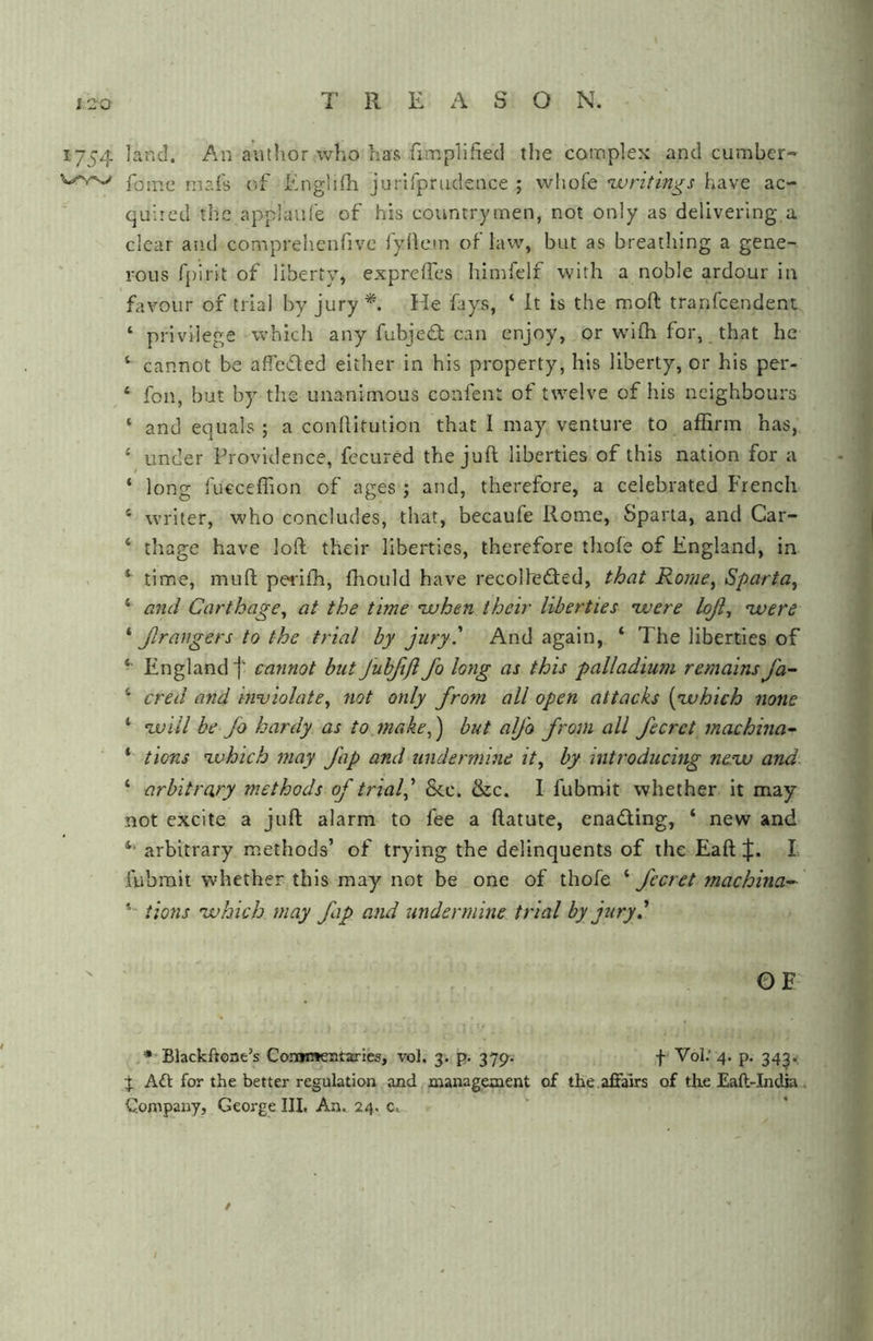 T R E A S O N. 1754 land. An author who has fimplifiecl the complex and cumbcr- fomc mai's of Enghfh jurifprudence ; wliofe writings have ac- quired the applaul'e of his countrymen, not only as delivering a clear and comprehenfive I'yliem of law, but as breathing a gene- rous fpirit of liberty, exprelTes himfelf with a noble ardour in favour of trial by jury*. He fays, ‘ It is the moft tranfcendent ‘ privilege which any fubjed can enjoy, or wdfh for, that he ‘ cannot be affcded either in his property, his liberty, or his per- ‘ fon, but by tlie unanimous confent of twelve of his neighbours ‘ and equals ; a conllitution that 1 may venture to affirm has, ‘ under Providence, fecured the juft liberties of this nation for a ‘ long fucceflion of ages ; and, therefore, a celebrated French ‘ writer, who concludes, that, becaufe Rome, Sparta, and Car- ‘ thage have loft their liberties, therefore thofe of England, in , *■ time, muft peidfh, fhould have recolleded, Rome, Sparta, ‘ and Carthage, at the time when their liberties were loji, were ‘ Jlrangers to the trial by jury.' And again, ‘ The liberties of •• England f cannot but Juhftfl Jo long as this palladium remains fa~ ‘ cred and mviolate, not only from all open attacks [which none * will be Jo hardy as to make,') but aljo from all fecret machina^ ‘ tions which may Jap and undermine it, by introducing new and ‘ arbitrary methods of trialj 8cc. &c. I fubmit whether it may not excite a juft alarm to fee a ftatute, enading, ‘ new and arbitrary methods’ of trying the delinquents of the Eaft L fubmit whether this may not be one of thofe ‘ fecret machina- tions which may fap and imdermine trial by jury ' GF .t'Blackhone’s Conimeataries, vol. 3. p. 37^. f Vof' 4. p. 343.; % AA for the better regulation and management of the.affairs of the Eall-India. Company, George III. An. 24. c. /