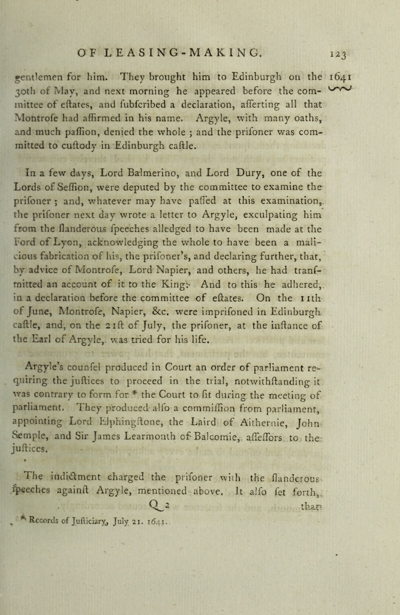 gentlemen for him. They brought him to Edinburgh on the 1641 30th of May, and next morning he appeared before the com- mittee of eftates, and fubfcribed a declaration, afferting all that Montrofe had affirmed in his name. Argyle, with many oaths, and much paffion, denied the whole ; and the prifoner was com- mitted to cuflody in Edinburgh caftle. In a few days, Lord Balmerino, and Lord Dury, one of the Lords of Seffion, were deputed by the committee to examine the prifoner ; and, whatever may have paffied at this examination, the prifoner next day wrote a letter to Argyle, exculpating him from the flanderous fpeeches alledged to have been made at the Ford of Lyon, acknowledging the whole to have been a mali- cious fabrication of his, the prifoner’s, and declaring further, that, by advice of Montrofe, Lord Napier, and others, he had tranf- mitted an account of it to the KingV And to this he adhered, in a declaration before the committee of eftates. On the iiih of June, IMontrofe, Napier, &c. were imprifoned in Edinburgh caftle, and, on the 21ft of July, the prifoner, at the inftance of the Earl of Argyle,. was tried for his life. Argyle’s counfel produced in Court an order of parliament re^ quiring the juftices to proceed in the trial, notwlthftanding it was contrary to form for * the Court to fit during the meeting of parliament. They produced alfo a commiffion from parliament, appointing Lord Elphingftone, the Laird of Aithernie, John Semple, and Sir James Learmonth of Balcomie,. afteftbrs to the.* juftices. # The indidment charged the prifoner with the ftanderous .fpeeches againft Argyle, mentioned above. It alfo fet forth,, 0^2 that' , Records of Jufticiaryj July 21. 1641,