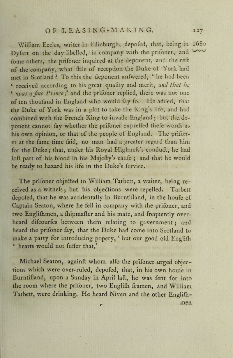 William Eccles, writer In Edinburgh, depofed, that, being in 1680 Dyfart on the day libelled, in company with the prifoner, and fome others, the prifoner inquired at the deponent, and the reft of the company, what ftile of reception the Duke of York had met in Scotland ? To this the deponent anfwered, ‘ he had been ‘ received according to his great quality and merit, and that be ‘ ivas a fine Prince-' and the prifoner replied, there was not one of ten thoufand in England who would fay fo. He added, that the Duke of York was in a plot to take the King’s life, and had combined with the French King to invade England ; but the.de- ponent cannot fay whether the prifoner expreffed thefe word's as his own opinion, or that of the people of England. The prifon- er at the fame time faid, no man had a greater regard than him for the Duke; that, under his Royal Highnefs’s conduct, he had loft part of his blood in his Majefty’s caufe ; and that he would be ready to hazard his life in the Duke’s fervice. The prifoner objedled to William Tarbett, a waiter, being re- ceived as a witnefs; but his objedlions were repelled. Tarbett depofed, that he was accidentally in Burntifland, in the houfe of Captain Seaton, where he fell In company with the prifoner, and two Engliflimen, a (hipmafter and his mate, and frequently over- heard difeourfes between them relating to government ; and heard the prifoner fay, that the Duke had come into Scotland to make a party for introducing popery, ‘ but our good old Englifh ‘ hearts would not fuffer that.’ Michael Seaton, againft whom alfo the prifoner-urged objec- tions which were over-ruled, depofed, that, in his own houfe in Burntifland, upon a Sunday in April laft, he was fent for into the room where the prifoner, two Englifh feamen, and William Tarbett, were drinking. He heard Niven and the other Englifh- , men