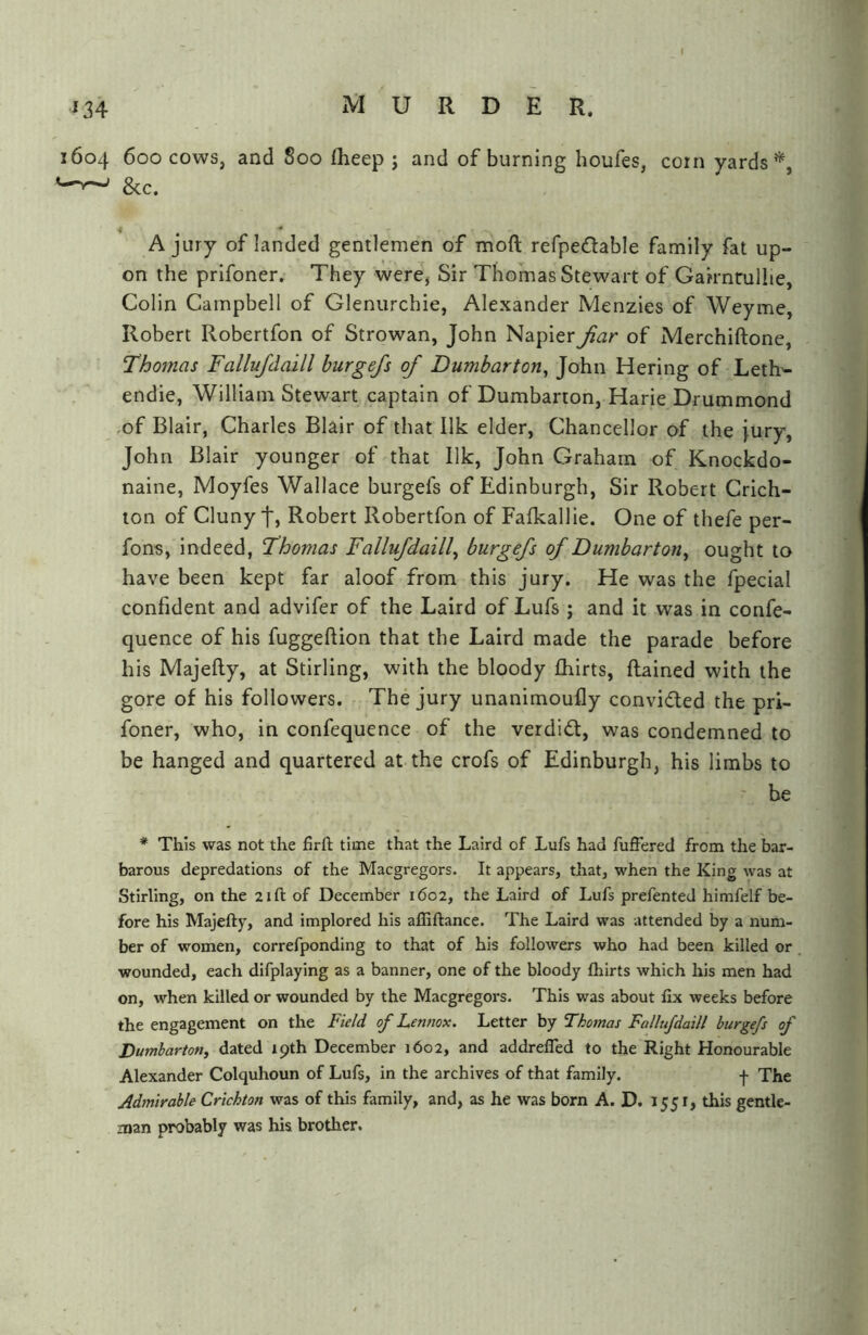 1604 600 cows, and 800 flieep ; and of burning houfes, corn yards’*^, ^—' &c. * ^ * A jury of landed gentlemen of moft refpedable family fat up- on the prifoner. They were, Sir Thomas Stewart of Gairnrulhe, Colin Campbell of Glenurchie, Alexander Menzies of Weyme, Robert Robertfon of Strowan, John Napier Jiar of Merchiftone, Thomas Fallufdaill burgefs of Dumbarton, John Hering of Leth'- endie, William Stewart captain of Dumbarton, Harie Drummond •of Blair, Charles Blair of that Ilk elder, Chancellor of the [ury, John Blair younger of that Ilk, John Graham of Knockdo- naine, Moyfes Wallace burgefs of Edinburgh, Sir Robert Crich- ton of Cluny t, Robert Robertfon of Falkallie. One of thefe per- fons, indeed, Thomas Fallufdaill, burgefs of Dumbarton, ought to have been kept far aloof from this jury. He was the fpecial confident and advifer of the Laird of Lufs ; and it was in confe- quence of his fuggeftion that the Laird made the parade before his Majefty, at Stirling, with the bloody fhirts, Rained with the gore of his followers. The jury unanimoufly convifled the pri- foner, who, in confequence of the verdid:, was condemned to be hanged and quartered at the crofs of Edinburgh, his limbs to be * This was not the firfl: time that the Laird of Lufs had fuffered from the bar- barous depredations of the Macgregors. It appears, that, when the King was at Stirling, on the 21ft of December 1602, the Laird of Lufs prefented himfelf be- fore his Majefty, and implored his affiftance. The Laird was attended by a num- ber of women, correfponding to that of his followers who had been killed or wounded, each difplaying as a banner, one of the bloody fliirts which his men had on, when killed or wounded by the Macgregors. This was about fix weeks before the engagement on the Field of Lennox. Letter by Thomas Fallufdaill burgefs of Dumbarton, dated 19th December 1602, and addrelTed to the Right Honourable Alexander Colquhoun of Lufs, in the archives of that family. j- The Admirable Crichton was of this family, and, as he was born A. D. J 551, this gentle- man probably was his brother.