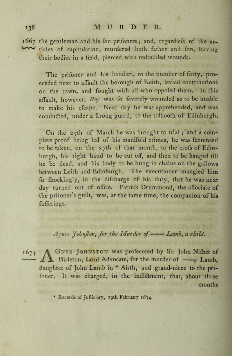 1667 the gentleman and his fon prlfoners; and, regardlefs of the ar- tides of capitulation, murdered both father and fon, leaving their bodies in a field, pierced with redoubled wounds. The prlfoner and his banditti, to the number of forty, pro.- ceeded next to aflault the borough of Keith, levied contributions on the town, and fought with all who oppofed them. In this aflault, however, Roy was fo feverely wounded as to be unable to make his efcape. Next day he was apprehended, and was conduced, under a flrong guard, to the tolbooth of Edinburgh. • • On the 25th of March he was brought to trial ; and a com- plete proof being led of his manifold crimes, he was fentenced ,to be taken, on the 27th of that month, to the crofs of Edin- burgh, his right hand to be cut off, and then to be hanged till he be dead, and his body to be hung in chains on the gallows between Leith and Edinburgh. The executioner mangled him fo fhockingly, in the difcharge of his duty, that he was next day turned out of ofHce. Patrick Drummond, the affociate of the prifoner’s guilt, was, at the fame time, the companion of his fufferings. Agnes yohnJloUf for the Murder of Lamb^ a child, * \ 1674 A Gnes Johnston was profecuted by Sir John Nifbet of V—' Jl\. Dirleton, Lord Advocate, for the murder of j- Lamb, daughter of John Lamb in * Airth, and grand-niece to the pri- foner. It was charged, in the indictment, that, about three months * Records of Jufticiary, jpth February 1674.