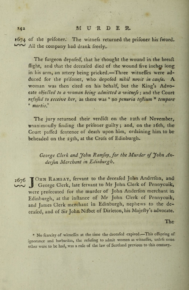 1674 of the pnfoher.' The witnefs returned the prifoner his fword. All the company had drank freelyi. The fuigeon depofed', that he thought the wound in the bread flight, and that the deceafed died of the wound five inchg^ long in his arm, an artery being pricked.—Three witnefTes were ad- duced for the prifoner, who depofed nihil novit in cauja, A woman was then cited on his behalf, but the King’s Advo- cate objefled to a ivoman being admitted a 'witnefs; and the Court refufed to receive her, as there was ‘ no penuria tejlium * tempore ^ mortis^ The jury returned their verdidt on the 12th of November^ unanimoufly finding the prifoner guilty; and, on the i6th, the Court pafled fentence of death upon him, ordaining him to be- beheaded on the 25th, at the Crofs of Edinburgh. George Clerk and John Ramfay,for the Murder of John An- derfon Merchant in Edinburgh. j,575 TOhn Ramsay, fervant to the deceafed John Anderfon, and J George Clerk, late fervant to Mr John Clerk of Pennycuik, were profecuted for the murder of John Anderfon merchant in Edinburgh, at the inftance of Mr John Clerk of Pennycuik, and James Clerk merchant in Edinburgh, nephews to the de- ceafed, and of Sir John Nifbet of Dirleton,his Majefty’s advocate. The- ♦ No fcarcity of witnelTes at the time the deceafed' expired.—This offspring of Ignorance and barbarilm, the refufing to admit women as witnefles, unlefs none other were to be had,, was a rule of the law of Scotland previous to this century..