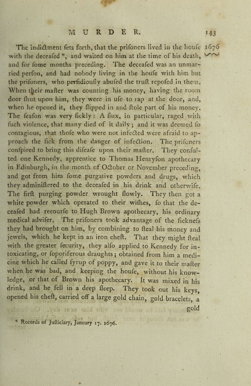 Tlie indl£lment fets forth, that the prifoners lived in the houle with the deceafed’^, and waited on him at the time of his death, and for fome months preceding. The deceafed was an unmar- ried perfon, and had nobody living in the houfe with him but the prifoners, who perfidioufly abufed the truft repofed in them. When tjieir mafter was counting his money, having the room door fliut upon him, they were in ufe to rap at the door, and, when he opened it, they flipped in and fl:ole part of his money. The feafon was very fickly : A flux, in particular, raged with fuch violence, that many died of it daily; and it was deemed fo contagious, that thofe who were not infeded were afraid to ap- proach the Tick from the danger of infedion. The prifoners confpired to bring this difeafe upon their mafter. They conful- ted one Kennedy, apprentice to Thomas Henryfon apothecary in Edinburgh, in the month of Odober or November preceding, and got from him fome purgative powders and drugs, which they adminiftered to the deceafed in his drink and otlierwife. The firft purging powder wrought flowly. They then got a white powder which operated to their wifhes, fo that the de- ceafed had recourfe to Hugh Brown apothecary, his ordinary medical advifer. The prifoners took advantage of the ficknefs they had brought on him, by combining to fteal his money and jewels, which he kept in an iron cheft. That they Height fteal with the greater fecurity, they alfo applied to Kennedy for in- toxicating, or foporiferous draughts; obtained from him a medi- cine which he called fyrup of poppy, and gave it to their mafter when he was bad, and keeping the houfe, without his know- ledge, or that of Brown his apothecary. It was mixed in his drink, and he fell in a deep fleep. They took out his keys, opened his cheft, carried off a large gold chain, gold bracelets, a gold * Records of Jufticiary, January 17. 1676. *43 1676