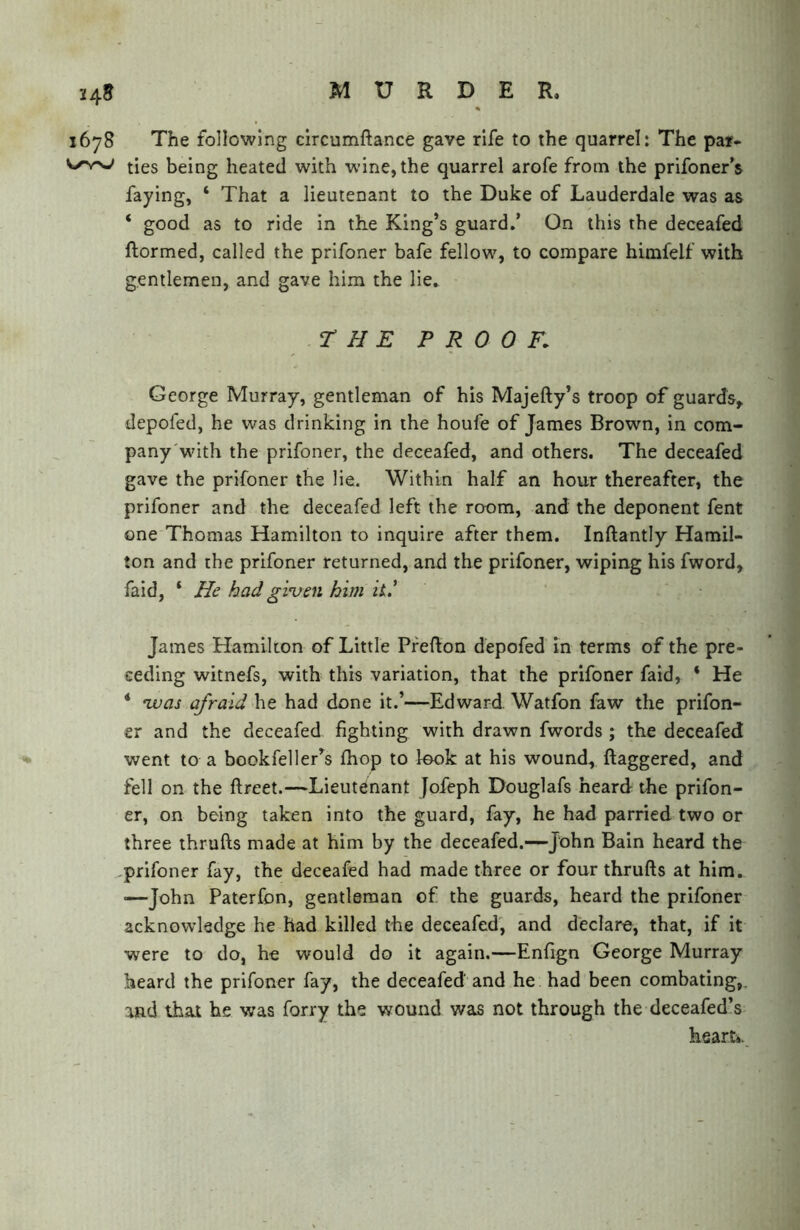 1678 The following circumftance gave rife to the quarrel: The par- ties being heated with wine, the quarrel arofe from the prifoner’s faying, ‘ That a lieutenant to the Duke of Lauderdale was as ‘ good as to ride in the King’s guard,’ On this the deceafed ftormed, called the prifoner bafe fellow, to compare himfelf with gentlemen, and gave him the lie, r H E PROOF. George Murray, gentleman of his Majefty’s troop of guards, depofed, he was drinking in the houfe of James Brown, in com- pany'with the prifoner, the deceafed, and others. The deceafed gave the prifoner the lie. Within half an hour thereafter, the prifoner and the deceafed left the room, and the deponent fent one Thomas Hamilton to inquire after them. Inftantly Hamil- ton and the prifoner returned, and the prifoner, wiping his fword, faid, ‘ He had given him it* James Hamilton of Little Pfefton depofed in terms of the pre- ceding witnefs, with this variation, that the prifoner faid, ‘ He * vuas afraid he had done it.’—Edward Watfon faw the prifon- er and the deceafed fighting with drawn fwords ; the deceafed went to a bookfeller’s fhop to look at his wound, ftaggered, and fell on the ftreet.—Lieutenant Jofeph Douglafs heard the prifon- er, on being taken into the guard, fay, he had parried two or three thrufts made at him by the deceafed.—John Bain heard the -prifoner fay, the deceafed had made three or four thrufts at him. —John Paterfon, gentleman of the guards, heard the prifoner acknowledge he had killed the deceafed, and declare, that, if it were to do, he would do it again,—Enfign George Murray heard the prifoner fay, the deceafed and he had been combating,, and that be was forry the wound was not through the deceafed’s heart..