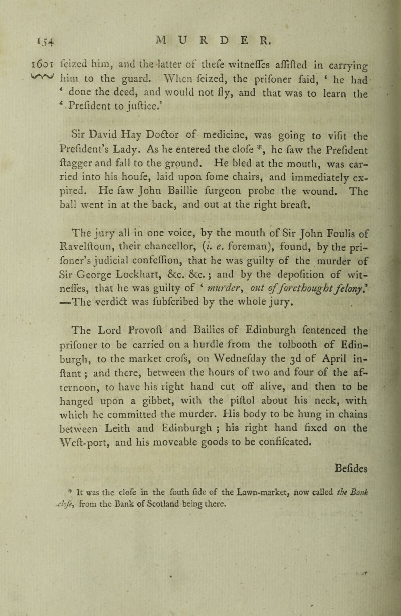 i6oi feized him, and the latter of thefe witnefles affifled in carrying him to the guard. When feized, the prifoner faid, ‘ he had- * done the deed, and would not fly, and that was to learn the ^ .Prefident to juftice.’ Sir David Hay Do£lor of medicine, was going to vifit the Prefident’s Lady. As he entered the clofe *, he faw the Prefident flagger and fall to the ground. He bled at the mouth, was car- ried into his houfe, laid upon fome chairs, and immediately ex- pired. He faw John Baillie furgeon probe the wound. The ball went in at the back, and out at the right breaft. The jury all in one voice, by the mouth of Sir John Foulis of Ravelftoun, their chancellor, {i. e. foreman}, found, by the pri- ' foner’s judicial confeflion, that he was guilty of the murder of Sir George Lockhart, &c. &c.; and by the depofition of wit- neflhs, that he was guilty of ‘ murder, out offorethought felony' —The verdi<fl was fubfcribed by the whole jury. The Lord Provoft and Bailies of Edinburgh fentenced the prifoner to be carried on a hurdle from the tolbooth of Edin- burgh, to the market crofs, on Wednefday the 3d of April in- flant ; and there, between the hours of two and four of the af- ternoon, to have his right hand cut off alive, and then to be hanged upon a gibbet, with the piftol about his neck, with which he committed the murder. His body to be hung in chains between Leith and Edinburgh ; his right hand fixed on the Weft-port, and his moveable goods to be confifcated. Befides * It was the clofe in the fouth fide of the Lawn-market, now called the Bank -clofe, from the Bank of Scotland being there.