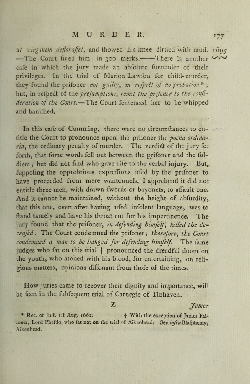 'ut virginem dejiorajfet^ and fhowed his knee dirtied with mud. 1695 —The Comt lined him in 300 merks. There is another cafe in which the jury made an abfolute furrender of their privileges. In the trial of Marion Lawfon for child-murder, they found the prifoner not guilty^ in rtfpedi of 710 probation^' y but, in refpeft of the prefinnptions^ remit the prifoner to the confi- deration of the Court.—The Court fentenced her to be whipped and banilhed. In this cafe of Gumming, there were no circiimftances to en- title the Court to pronounce upon the prifoner the poena ordina- ria^ the ordinary penalty of murder. The verdict of the jury fet forth, that fome words fell out between the prifoner and the fol- diers; but did not find who gave rife to the verbal injury. But, fiippofmg the opprobrious expreflions ufed by the prifoner to have proceeded from mere wantonnefs, I apprehend it did not entitle three men, with drawn fwords or bayonets, to aflault one. And it cannot be maintained, without the height of abfurdity, that this one, even after having ufed infolent language, was to ftand tamely and have his throat cut for his impertinence. The jury found that the prifoner, in defending himfelf killed the de~ ceafed: The Court condemned the prifoner; therefore^ the Court condemned a man to be hanged for defending himfelf The fame judges who fat on this trial f pronounced the dreadful doom on the youth, who atoned with his blood, for entertaining, on reli- gious matters, opinions diflbnant from thofe of the times. How juries came to recover their dignity and importance, will be feen in the fubfequent trial of Carnegie of Finhaven. Z James * Rec. of Juft, ift Aug. 1662. f With the exception of James Fal- coner, Lord Phefdo, who fat not on the trial of Aikenhead^ See ifra Blafphemy, Aikenhead.