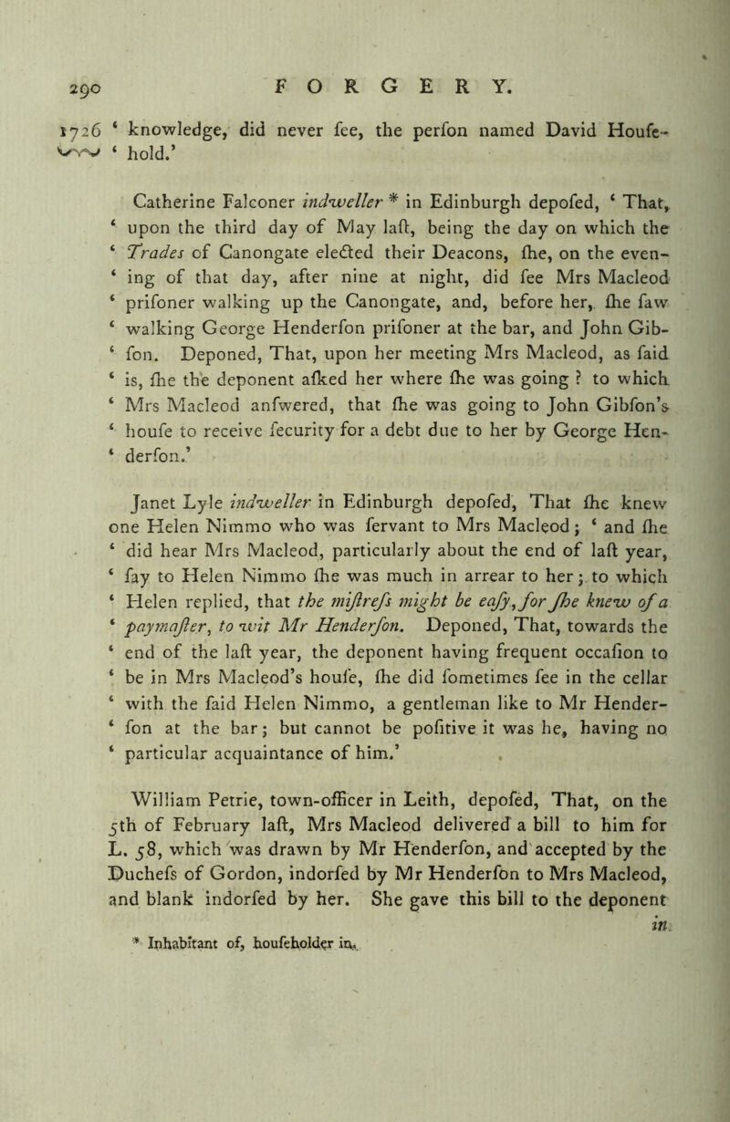 1726 * knowledge, did never fee, the perfon named David Houfc- ‘ hold.’ Catherine Falconer indiveller * in Edinburgh depofed, ‘ That, ‘ upon the third day of IMay laft, being the day on which the ‘ Trades of Canongate eleded their Deacons, (he, on the even- ‘ ing of that day, after nine at night, did fee Mrs Macleod ‘ prifoner walking up the Canongate, and, before her, flie faw ‘ walking George Henderfon prifoner at the bar, and John Gib- ‘ fon. Deponed, That, upon her meeting Mrs Macleod, as faid ‘ is, file the deponent afked her where fhe was going ? to which. ‘ Mrs Macleod anfwered, that (he was going to John Gibfon’s ‘ houfe to receive fecurity for a debt due to her by George Hen- ‘ derfon.’ Janet Lyle indnjueller in Edinburgh depofed. That fhe knew one Helen NImmo who was fervant to Mrs Macleod; ‘ and fhe ‘ did hear Mrs Macleod, particularly about the end of laft year, ‘ fay to Helen Nimmo fhe was much in arrear to her; to which ‘ Helen replied, that the mijlrefs 7night be eafy^for Jhe kne’w of a ‘ paymafer^ to ivit Mr Henderfon. Deponed, That, towards the ‘ end of the laft year, the deponent having frequent occafion to * be in Mrs Macleod’s houfe, fhe did fometimes fee in the cellar ‘ with the faid Helen Nimmo, a gentleman like to Mr Hender- ‘ fon at the bar; but cannot be pofitive it was he, having no. ‘ particular acquaintance of him,’ . William Petrie, town-officer In Leith, depofed. That, on the 5th of February laft, Mrs Macleod delivered a bill to him for L. 58, which was drawn by Mr Henderfon, and'accepted by the Duchefs of Gordon, indorfed by Mr Henderfon to Mrs Macleod, and blank indorfed by her. She gave this bill to the deponent in. * Inhabitant of, houfehold^r in,.