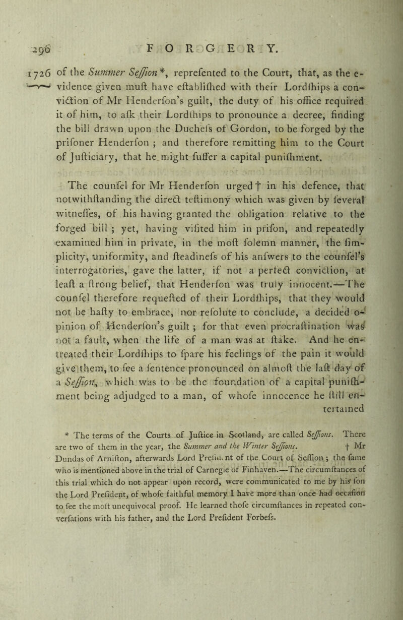 1726 of the Summer SeJJion*^ reprefented to the Court, that, as the e- '—vidence given muft have eftabliflied with their Lordthips a con- vidlion of Mr Henderfon’s guilt, the duty of his office required it of him, to afk their Lordlhips to pronounce a decree, finding the bill drawn upon the Duchels of Gordon, to be forged by the prifoner Henderfon ; and therefore remitting him to the Court of Jufticiary, that he,might fuffer a capital puniffiment. The counfel for Mr Henderfon urged t in his defence, tliat notwithftanding the diredl teflimony which was given by leveral witneffes, of his having granted the obligation relative to the forged bill ; yet, having vibted him in prifon, and repeatedly examined him in private, in the moft folemn manner, the fim- plicity, uniformity, and fteadinefs of his anfwers to the counfel’s interrogatories, gave the latter, if not a perfed convidion, at lead; a drong belief, that Henderfon was truly innocent.—The counfel therefore requeded of their Lordlhips, that they would not be hady to embrace, nor refolute to conclude, a decided o- pinion of Henderfon’s guilt ; for that even procradination was not a fault, when the life of a man was at dake. And he en- treated their Lorddiips to fpare his feelings of the pain it wmuld give them, to fee a fentence pronounced on almod the lad day of a SeJfiQUy which was to be the foundation of a capital puniffi- ment being adjudged to a man, of whofe innocence he Itill en- tertained * The terms of the Courts of Juftice in Scotland, are called SeJJions. There are two of them in the year, the Summer and the Winter Sejfwns. f Mr Dundas of Arnifton, afterwards Lord Frelia. nt of ttie Court of Sellion ; the fame who is mentioned above in the trial of Carnegie of Finhaven.—The circumffanccs of this trial which do not appear upon record, were communicated to me by hi? Ion the Lord Prefident, of whofe faithful memory I have mpre than once had occafion to fee the moit unequivocal proof. He learned thofe circumftances in repeated con- verfations with his father, and the Lord Prefident Forbefs.