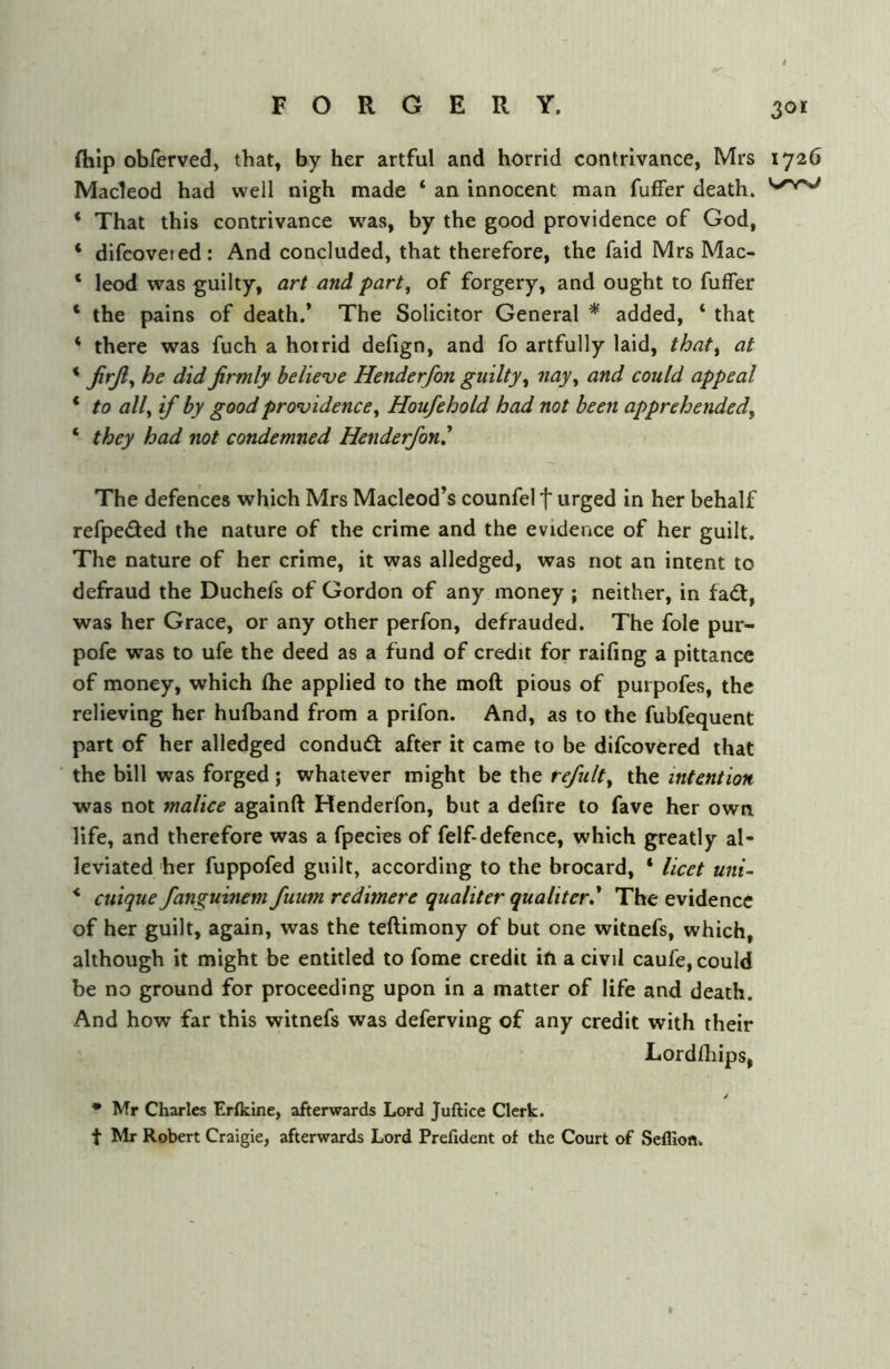 fhlp obferved, that, by her artful and horrid contrivance, Mrs 1726 Macleod had well nigh made ‘ an innocent man fufFer death. * That this contrivance was, by the good providence of God, ‘ difeoveted: And concluded, that therefore, the faid Mrs Mac- ‘ leod was guilty, art and part^ of forgery, and ought to fuffer ‘ the pains of death.’ The Solicitor General * added, ‘ that * there was fuch a horrid defign, and fo artfully laid, that^ at * firmly believe Henderfon guilty^ ficiy^ and could appeal * to all^ if by good providence^ Houfehold had not been apprehended, ‘ they had not condemned Henderfon^ The defences which Mrs Macleod’s counfel f urged in her behalf refpeded the nature of the crime and the evidence of her guilt. The nature of her crime, it was alledged, was not an intent to defraud the Duchefs of Gordon of any money ; neither, in fad:, was her Grace, or any other perfon, defrauded. The foie pur- pofe was to ufe the deed as a fund of credit for raifing a pittance of money, which (he applied to the moft pious of purpofes, the relieving her huiband from a prifon. And, as to the fubfequent part of her alledged condud after it came to be difeovered that the bill was forged; whatever might be the refult, the intention was not malice againft Henderfon, but a defire to fave her own life, and therefore was a fpecies of felf-defence, which greatly al- leviated her fuppofed guilt, according to the brocard, * licet uni- * cuique fanguinem fuum redimere qualiter qualiter* The evidence of her guilt, again, was the teftimony of but one witnefs, which, although it might be entitled to fome credit ift a civil caufe, could be no ground for proceeding upon in a matter of life and death. And how far this witnefs was deferving of any credit with their Lordfhips, / • Mr Charles Erfklne, afterwards Lord Juftice Clerk, t Mr Robert Craigie, afterwards Lord Prefident of the Court of Seflion.