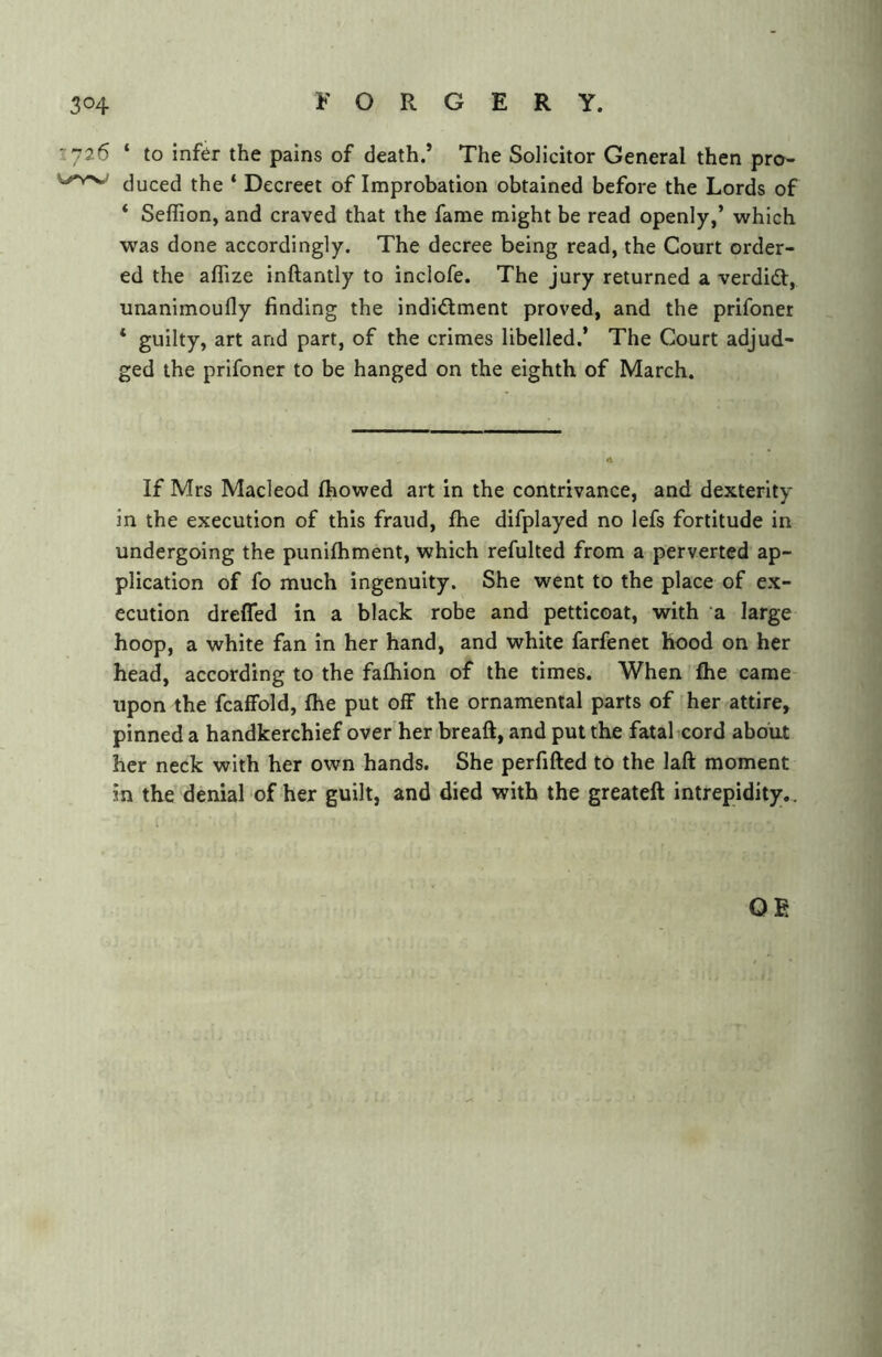 ~.y26 ‘ to infer the pains of death.’ The Solicitor General then pro- duced the * Decreet of Improbation obtained before the Lords of * Seffion, and craved that the fame might be read openly,’ which was done accordingly. The decree being read, the Court order- ed the affize inftantly to inclofe. The jury returned a verdidl, unanimoufly finding the indld;ment proved, and the prifoner * guilty, art and part, of the crimes libelled.’ The Court adjud- ged the prifoner to be hanged on the eighth of March. If Mrs Macleod fhowed art in the contrivance, and dexterity in the execution of this fraud, fhe difplayed no lefs fortitude in undergoing the punifhment, which refulted from a perverted ap- plication of fo much ingenuity. She went to the place of ex- ecution drefled in a black robe and petticoat, with ‘a large hoop, a white fan in her hand, and white farfenet hood on her head, according to the fafhion of the times. When fhe came upon the fcaffold, fhe put off the ornamental parts of her attire, pinned a handkerchief over her breaft, and put the fatal cord about her neck with her own hands. She perfifted to the laft moment in the denial of her guilt, and died with the greateft intrepidity.. OR