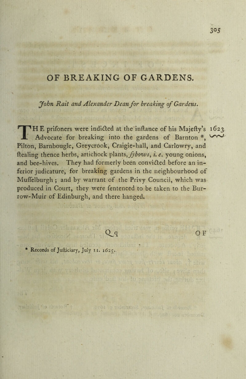 3^5 OF BREAKING OF GARDENS. John Rait and Alexander Dean for breaking of Gardens, The prifoners were indlded at the'inftance of his Majefty’s 1623 Advocate for breaking into the gardens of Barnton Pilton, Barnbougle, Greycrook, Craigie-hall, and Carlowry, and ftealing thence herbs, arlichock plants,i. e. young onions, and bee-hives. They had formerly been convided before an in- ferior judicature, for breaking gardens in the neighbourhood of Muflclburgh ; and by warrant of the Privy Council, which was produced in Court, they were fentenced to be taken to the Bur- row-Muir of Edinburgh, and there hanged. OF