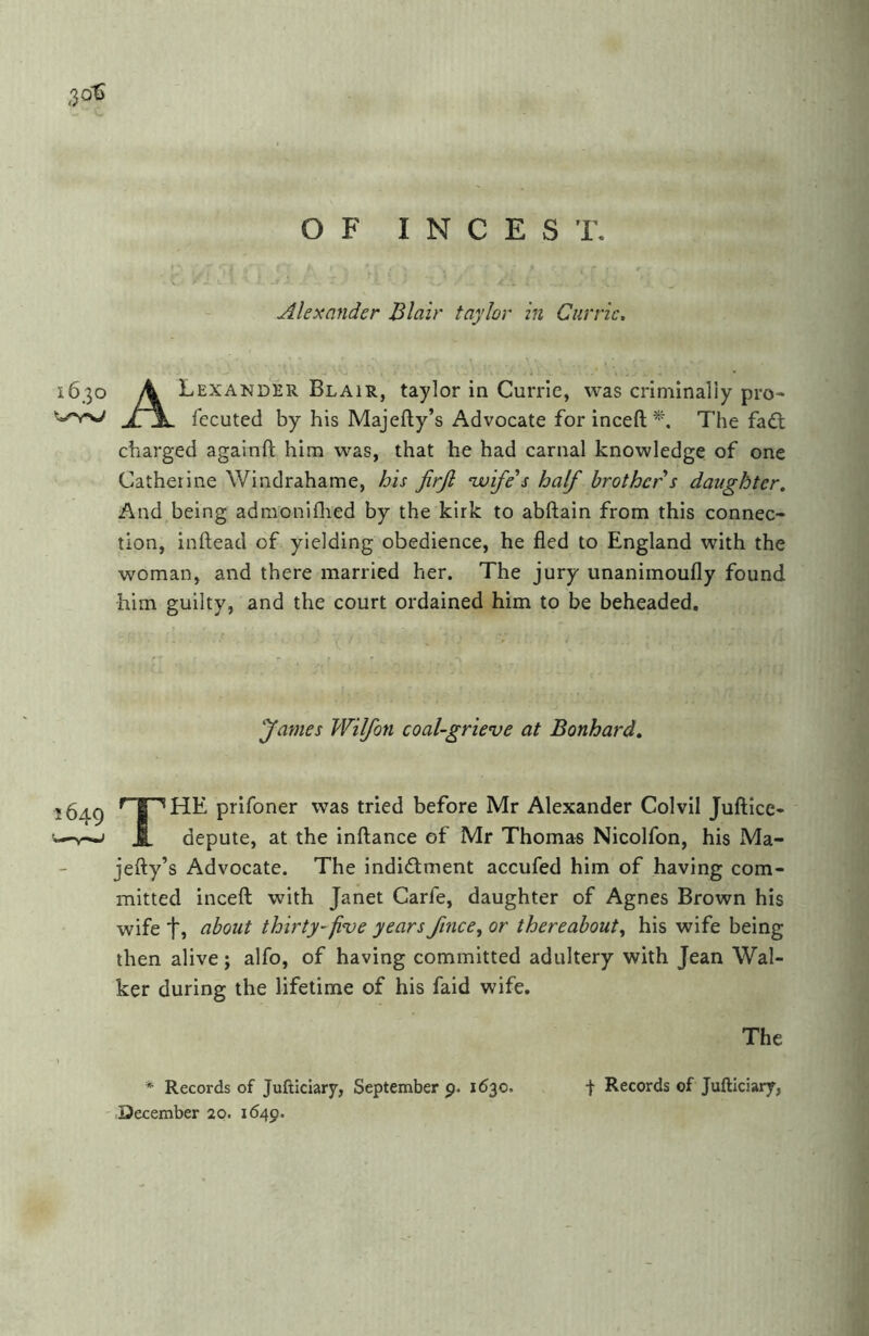 ^ 4 ■ : p'l ^ TT ^ I' Alexander Blair taylor in Currie, OF INCEST. 3^,; 1630 A Lexander Blair, taylor in Currie, was criminally pro- fccuted by his Majefty’s Advocate forinceft^. The fadl charged againft him was, that he had carnal knowledge of one Catherine Windrahame, his firjl ‘wife's half brother s daughter. And being adraoniflied by the kirk to abftain from this connec- tion, inftead of yielding obedience, he fled to England with the woman, and there married her. The jury unanimoufly found him guilty, and the court ordained him to be beheaded. fames Wilfon coal-grieve at Bonhard, 1649 prifoner was tried before Mr Alexander Colvil Juftice- V—J JL depute, at the inftance of Mr Thomas Nicolfon, his Ma- jefty’s Advocate. The indictment accufed him of having com- mitted inceft with Janet Carfe, daughter of Agnes Brown his wife ti about thirty-five years fince^ or thereabout^ his wife being then alive; alfo, of having committed adultery with Jean Wal- ker during the lifetime of his faid wife. The * Records of Jufticiary, September p. 1630. December 20. 1649. I Records of Jufticiary,