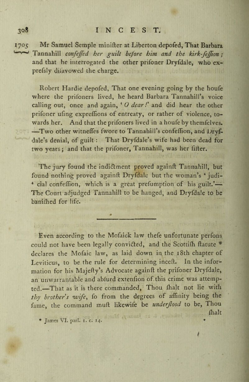 1705 Mr Samuel Semple minifter at Liberton depofed, That Barbara ^Tannahill confejfed her guilt before him and the kirk-fejfton; and that he interrogated the other prifoner Dryfdale, who ex- prefsly dii'avowed the charge. Robert Hardie depofed, That one evening going by the houfe where the prifoners lived, he heard Barbara Tannahill’s voice calling out, once and again, ‘ O dear T and did hear the other prifoner ufing expreflions of entreaty, or rather of violence, to- wards her. And that the prifoners lived in a houfe by themfelves. —Two other witnelTes fwore to Tannahill’s confeffion, and Dryf- dale’s denial, of guilt : That Dryfdale’s wife had been dead for two years; and that the prifoner, Tannahill, was her filler. The jury found the indictment proved againft Tannahill, but found nothing proved againft Dryfdale but the woman’s ‘ judi- * cial confeflion, which is a great prefumption of his guilt.*—- The Courfadjudged Tannahill to be hanged, and Dryfdale to be baniihed for life. Even according to the Mofaick law thefe unfortunate perfons could not have been legally convicted, and the Scottifh ftatute * declares the Mofaic law, as laid down in the 18th chapter of Leviticus, to be the rule for determining inceft. In the inform mation for his Majefty’s Advocate againft the prifoner Dryfdale, an unwarrantable and ablurd extenfion of.this crime was attemp- ted.—That as it is there commanded. Thou lhalt not lie with thy brother s nvife, fo from the degrees of affinity being the fame, the command mult like wife be under flood to be, Thou {halt James VI. pari. i. c. 14. • /