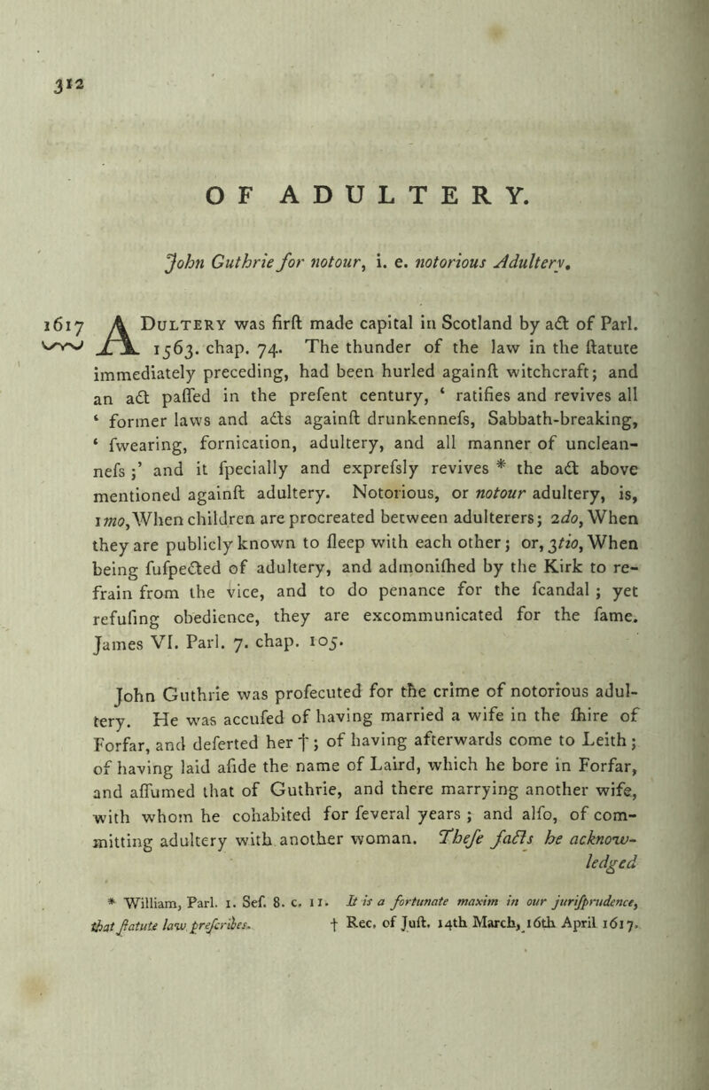 OF ADULTERY. John Guthrie for notour^ i. e. notorious Adultery, i6i Dultery was firft made capital in Scotland by ad of Pari. . 1563. chap. 74. The thunder of the law in the ftatute immediately preceding, had been hurled againft witchcraft; and an ad pafled in the prefent century, ‘ ratifies and revives all ‘ former laws and ads againft drunkennefs. Sabbath-breaking, ‘ fwearing, fornication, adultery, and all manner of unclean- nefs and it fpecially and exprefsly revives * the ad above mentioned againft adultery. Notorious, or notour adultery, is, IWhen children are procreated between adulterers; 2^/0, When they are publicly known to fleep with each other; or, 3/^, When being fufpeded of adultery, and admonifhed by the Kirk to re- frain from the vice, and to do penance for the fcandal ; yet refufing obedience, they are excommunicated for the fame. James VI. Pari. 7. chap. 105. John Guthrie was profecuted for the crime of notorious adul- tery. He w'as accufed of having married a wife in the fhire of Forfar, and deferted her f; of having afterwards come to Leith ; of having laid afide the name of Laird, which he bore in Forfar, and affumed that of Guthrie, and there marrying another wife, with whom he cohabited for feveral years ; and alfo, of com- mitting adultery with another woman. ’Thefe fadls he acknonv- * William, Pari. i. Sef. 8. c, il. It is a fortunate maxim in our jurifprudencey that fame law pre/criles, t March, l6th April 1617.