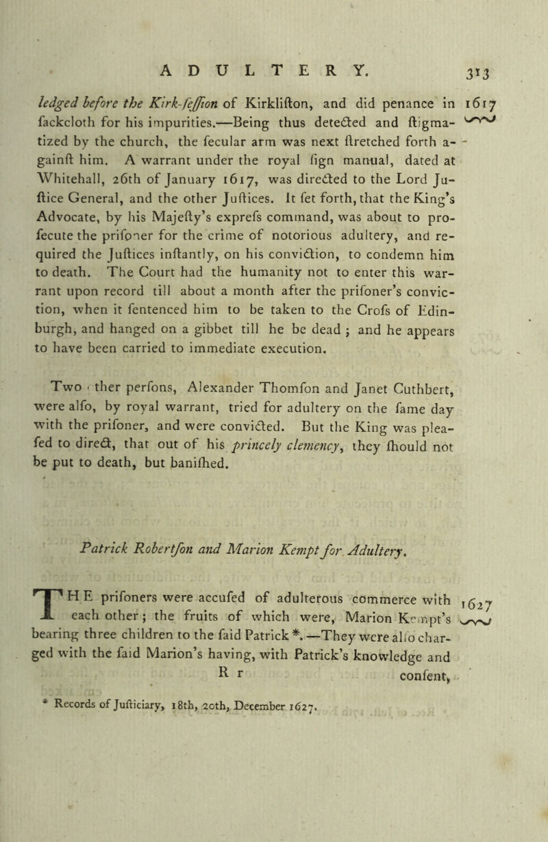 3*3 ledged before the Kirk-fejfion oi Klrkllfton, and did penance in 1617 fackcloth for his impurities.—Being thus detedied and ftigma- tized by the church, the fecular arm was next ftretched forth a— gainft him. A warrant under the royal fign manual, dated at Whitehall, 26th of January 1617, was directed to the Lord Ju- ftice General, and the other Juftices. It fet forth, that the King’s Advocate, by his Majefty’s exprefs command, was about to pro- fecute the prifoner for the crime of notorious adultery, and re- quired the Juftices inftantly, on his convid;ion, to condemn him to death. The Court had the humanity not to enter this war- rant upon record till about a month after the prifoner’s convic- tion, when it fentenced him to be taken to the Crofs of Edin- burgh, and hanged on a gibbet till he be dead j and he appears to have been carried to immediate execution. Two • ther perfons, Alexander Thomfon and Janet Cuthbert, were alfo, by royal warrant, tried for adultery on the fame day with the prifoner, and were convided. But the King was plea- fed to dired, that out of his princely clemency, they ftiould not be put to death, but banilhed. Patrick Rohertfon and Marion Kempt for Adultery, The prifoners were accufed of adulterous commerce with each other ; the fruits of which were, Marion Kempt’s bearing three children to the faid Patrick*.—They were alfo char- ged with the faid Marion’s having, with Patrick’s knowledge and R r confent, * Records of Juftidary, 18th, 20th, December 1627.