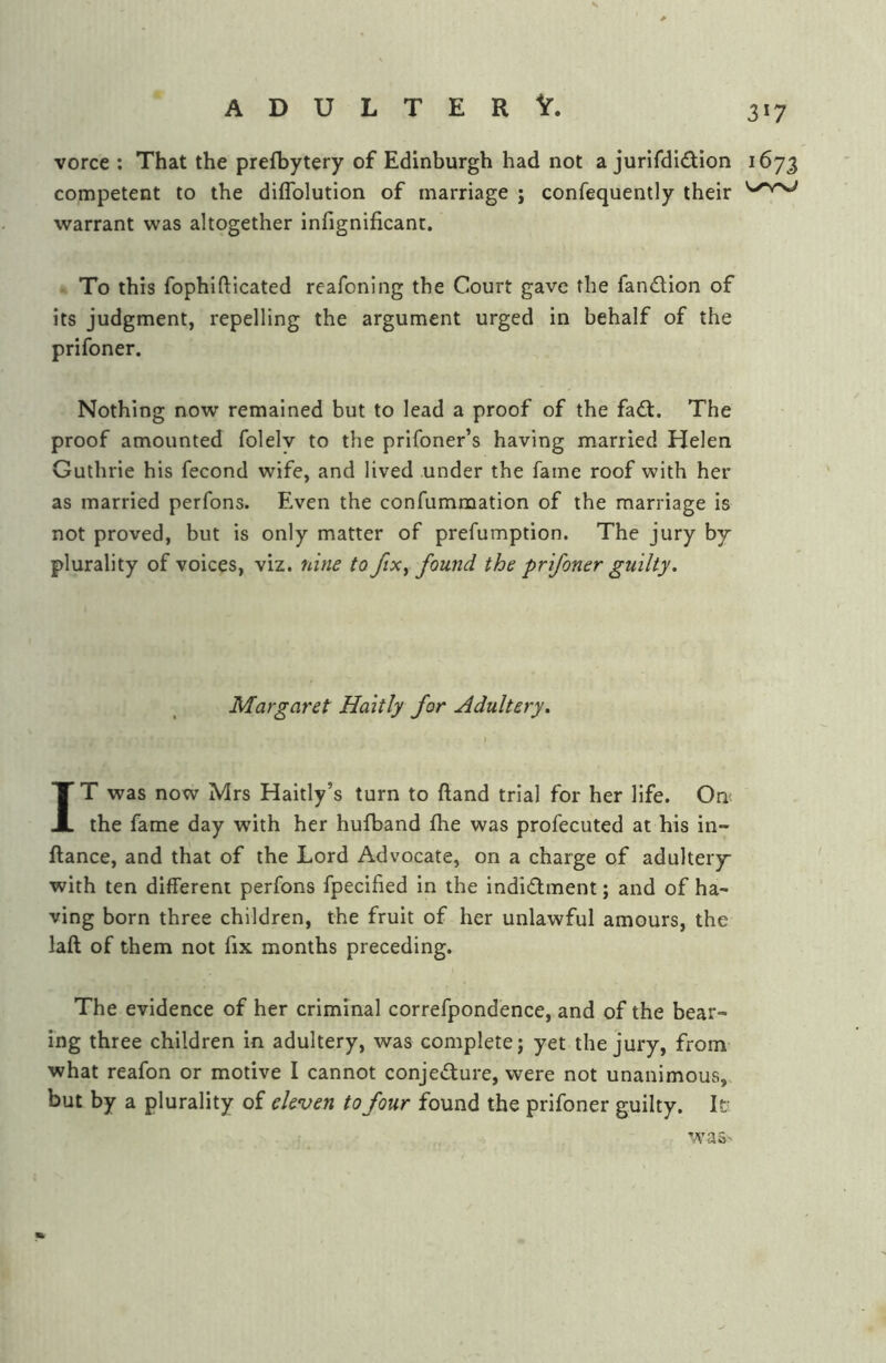 3»7 vorce ; That the prefbytery of Edinburgh had not a jurifdidion 1673 competent to the diflblution of marriage ; confequently their warrant was altogether infignificant. To this fophifticated reafoning the Court gave the fandion of its judgment, repelling the argument urged in behalf of the prifoner. Nothing now remained but to lead a proof of the fadt. The proof amounted folelv to the prifoner’s having married Helen Guthrie his fecond wife, and lived under the fame roof with her as married perfons. Even the confummation of the marriage is not proved, but is only matter of prefumption. The jury by plurality of voices, viz. nine to fix ^ found the prifoner guilty. Margaret Haitly for Adultery. IT was now Mrs Haitly’s turn to ftand trial for her life. On( the fame day with her hufband fhe was profecuted at his in- ftance, and that of the Lord Advocate, on a charge of adultery with ten different perfons fpecified in the indidment; and of ha- ving born three children, the fruit of her unlawful amours, the laft of them not fix months preceding. The evidence of her criminal correfpondence, and of the bear- ing three children in adultery, was complete; yet the jury, from what reafon or motive I cannot conjedure, were not unanimous, but by a plurality of eleven to four found the prifoner guilty. It was-