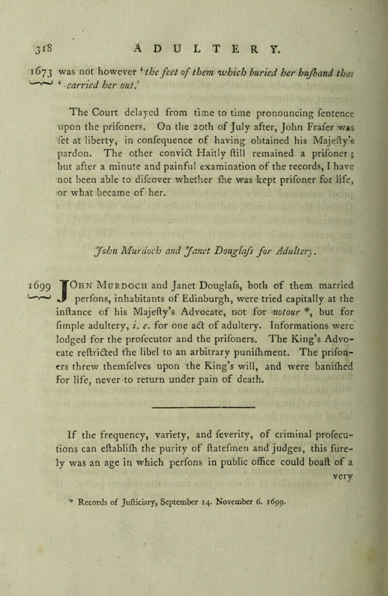 1673 was not however ^ the feet of them ‘which buried her hufband that '—^ ‘ ^carried her out,' The Court delayed from time to time pronouncing fentence upon the prifoners. On the 20th of July after, John Frafer was fet at liberty, in confequence of having obtained his Majefty’-s pardon. The other convidt Haitly ftill remained a prifoner ; but after a minute and painful examination of the records, I have not been able to difcover whether £he was kept prifoner for life, or what became of her. yohn Murdoch and yanet Dougiafs for Adultery, 1699 TOhn Murdoch and Janet Dougiafs, both of them married '—J perfons, inhabitants of Edinburgh, were tried capitally at the inftance of his Majefty’s Advocate, not for 'notour but for fimple adultery, i. e. for one adt of adultery. Informations were lodged for the profecutor and the prifoners. The King’s Advo- cate reftridted the libel to an arbitrary punifhment. The prifon- ers threw themfelves upon the King’s will, and were banithed for life, never to return under pain of death. If the frequency, variety, and feverity, of criminal profecu- tions can eftabllfh the purity of ftatefinen and judges, this fure- ly was an age in which perfons in public office could boaft of a very Records of Jufticiary, September 14. November 6. 1699.