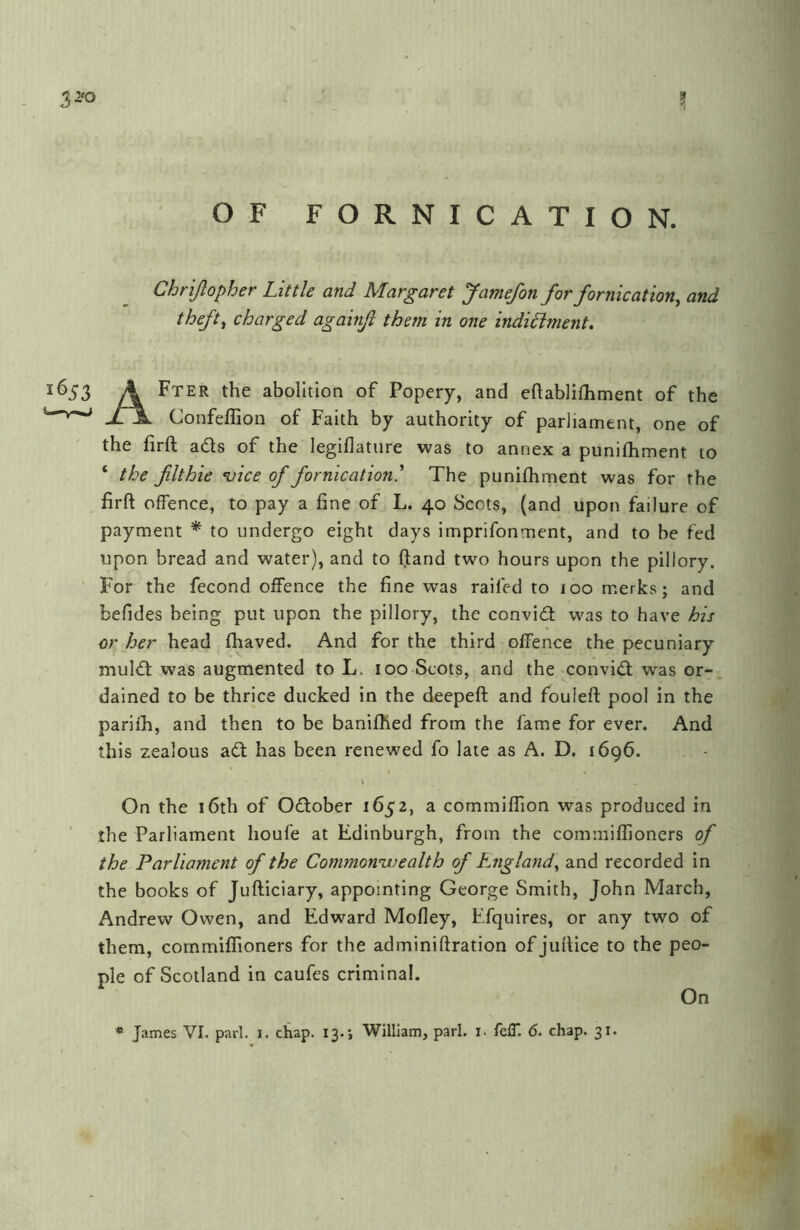 OF FORNICATION. Chrijlopher Little and Margaret Jamefon for fornication^ and theft^ charged againfv them in one indidlment. 1^3 A Fter the abolition of Popery, and cftablifhment of the xA. Confeflion of Faith by authority of parliament, one of the firft ads of the legiflature was to annex a punilhment to ‘ the filthie ’vice of fornication.^ The punifhment was for the firft offence, to pay a fine of L. 40 Scots, (and upon failure of payment to undergo eight days imprifonment, and to be fed upon bread and water), and to ftand two hours upon the pillory. I^or the fecond offence the fine was railed to 100 merks; and befides being put upon the pillory, the convid was to have his or her head fhaved. And for the third offence the pecuniary muld was augmented to L. 100 Scots, and the convid was or- dained to be thrice ducked in the deepeft and fouleft pool in the parifh, and then to be banifhed from the fame for ever. And this zealous ad has been renewed fo late as A. D, 1696. On the 16th of Odober 1652, a cornmiffion was produced in ' the Parliament houfe at Edinburgh, from the commiffioners of the Parliament of the Commonmiealth of England., and recorded in the books of Jufticiary, appointing George Smith, John March, Andrew Owen, and Edward Mofley, Efquires, or any two of them, commiffioners for the adminiftration of juftice to the peo- ple of Scotland in caufes criminal. On « James VI. pari. i. chap. 13.; William, pari. i. felT. 6. chap. 31.