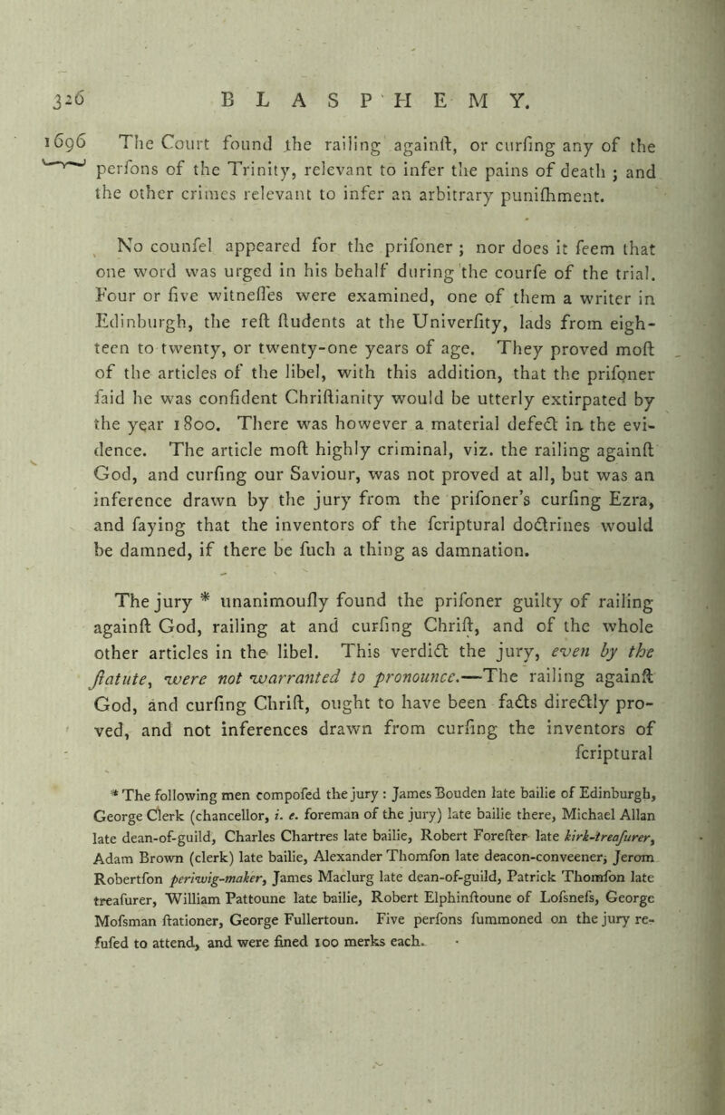 1696 The Court found J.he railing againft, or curfing any of the ’ ^ ’ perfons of the Trinity, relevant to infer the pains of death ; and the other crimes relevant to infer an arbitrary punifhment. No counfel appeared for the prifoner ; nor does it feem that one word was urged in his behalf during'the courfe of the trial. Four or five witnefles were examined, one of them a writer in Edinburgh, the reft ftudents at the Univerfity, lads from eigh- teen to twenty, or twenty-one years of age. They proved moft of the articles of the libel, with this addition, that the prifgner faid he was confident Chriftianity would be utterly extirpated by the year 1800. There was however a material defedl in the evi- dence. The article moft highly criminal, viz. the railing againft God, and curfing our Saviour, was not proved at all, but was an inference drawn by the jury from the prifoner’s curfing Ezra, and faying that the inventors of the fcriptural dodlrines would be damned, if there be fuch a thing as damnation. The jury * unanimoufly found the prifoner guilty of railing againft God, railing at and curfing Chrift, and of the whole other articles in the libel. This verdidl the jury, even by the Jlatute^ vuere not vuarranted to pronounce.—The railing againft God, and curfing Chrift, ought to have been fads diredly pro- ' ved, and not inferences drawn from curfing the inventors of fcriptural '* The following men compofed the jury : James Bouden late bailie of Edinburgh, George Clerk (chancellor, i. e. foreman of the jury) late bailie there, Michael Allan late dean-of-guild, Charles Chartres late bailie, Robert Forefter- late kirk-treafurer^ Adam Brown (clerk) late bailie, Alexander Thomfon late deacon-conveeneri Jerom Robertfon periiuig-mahr^ James Maclurg late dean-of-guild, Patrick Thorerfon late treafurer, William Pattoune late bailie, Robert Elphinftoune of Lofsnefs, George Mofsman ftationer, George Fullertoun. Five perfons fummoned on the jury re-?- fufed to attend, and were fined 100 merks each.