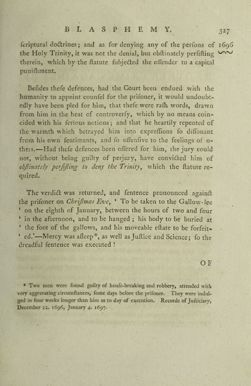 fcrlptural clo£trines; and as for denying any of the perfons of 1696 the Holy Trinity, it was not the denial, hue obftinately pcrfifling therein, which by the ftatute fubjeded the offender to a capital punifliment. Befides thefe defences, had the Court been endued wiih the humanity to appoint counfel for the prifoner, it v/ould undoubt- edly have been pled for him, that thefe were rafh words, drawn from him in the heat of controverfy, which by no means coin- cided w'ith his ferious notions; and that he heartily repented of the warmth which betrayed him into expreffions fo diffonant from his own fentiments, and fo offenfive to the feelings of o- theis.—Had thefe defences been offered for him, the jury could not, without being guilty of perjury, have convided him of obflinately pcrftjiing to deny the Trinity^ v;hich the flatute re- quired. The verdid was returned, and fentence pronounced againfl the prifoner on Chrijimas Eve^ ‘ To be taken to the Gallow-lee ‘ on the eighth of January, between the hours of two and four ‘ in the afternoon, and to be hanged ; his body to be buried at ‘ the foot of the gallows, and his moveable eftate to be forfeit- ‘ ed.’—Mercy was afleep*, as well as Juftice and Science; fo the dreadful fentence was executed ! OF ♦ Two men were found guilty of houfe-breaking and robbery, attended with very aggravating circumftances, fome days before the prifoner. They were indul- ged in four weeks longer than him as to day of execution. Records of Jufticiary,