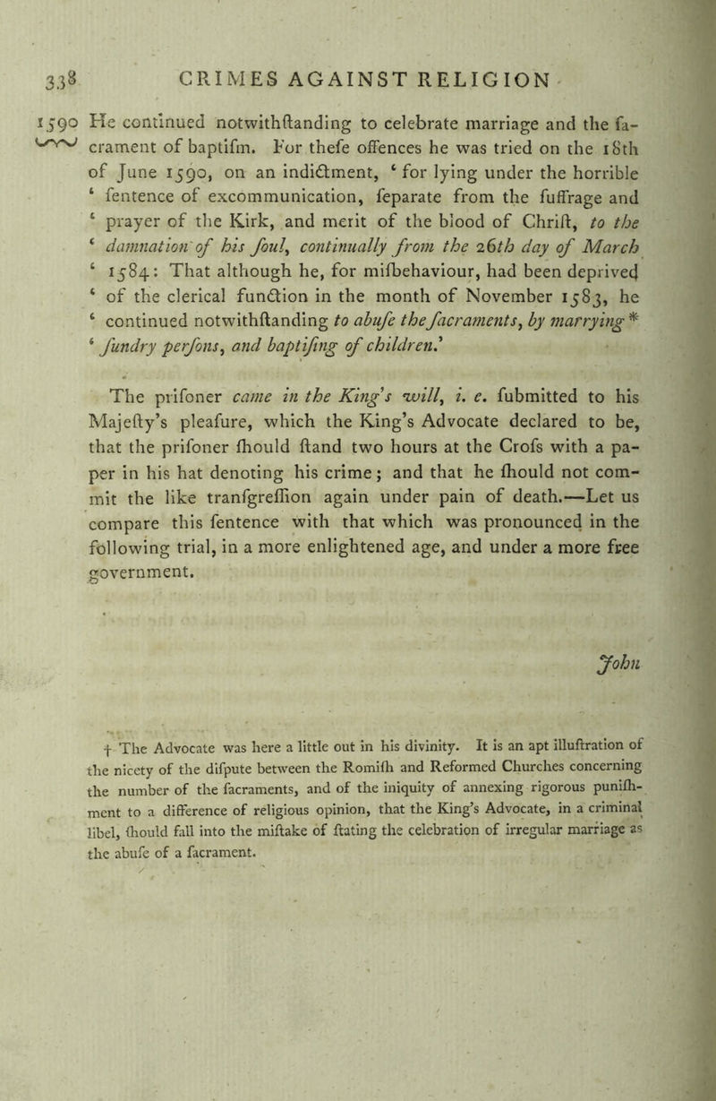 1590 He conuriued notwith(landing to celebrate marriage and the fa- crament of baptifm. For thefe offences he was tried on the iSth of June 1590, on an indidlment, ‘ for lying under the horrible ‘ fentence of excommunication, feparate from the fuffrage and ‘ prayer of the Kirk, and merit of the blood of Chrift, to the ‘ damnation of his foul^ continually from the 26th day of March ‘ 1584: That although he, for mifbehaviour, had been deprived ‘ of the clerical fundion in the month of November 1583, he ‘ continued notwithftanding to abufe thefacraments^ by marrying ^ ‘ fundry perfons^ and baptiftng of children,^ The prifoner came in the King s nvill^ i, e. fubmitted to his Majefty’s pleafure, which the King’s Advocate declared to be, that the prifoner fhould (land two hours at the Crofs with a pa- per in his hat denoting his crime; and that he fhould not com- mit the like tranfgreflion again under pain of death.—Let us compare this fentence with that which was pronounced in the following trial, in a more enlightened age, and under a more free government. fohn f The Advocate was here a little out in his divinity. It Is an apt illuftration of the nicety of the dlfpute between the Rornilh and Reformed Churches concerning the number of the facraments, and of the iniquity of annexing rigorous punifh- ment to a difference of religious opinion, that the King’s Advocate, in a criminal libel, fhould fall into the miftake of Rating the celebration of irregular marriage as the abufe of a facrament.