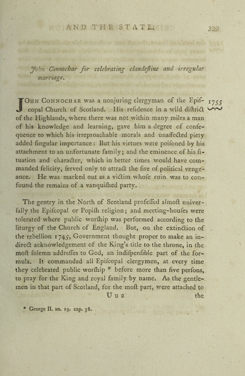 yohn Connochar for celebrating clandefine and irregular marriage. JOhn Connochar was a nonjurlng clergyman of the Epif- copal Church of Scotland. His refidence in a wild diftri6t of the Highlands, where there was not within many miles a man of his knowledge and learning, gave him a degree of confe- quence to which his irreproachable morals and unafFe£ted piety added fingular importance : But his virtues were poifoned by his attachment to an unfortunate family; and the eminence of his fi- tuation and character, which in better times would have com- manded felicity, ferved only to attrad; the fire of political venge- ance. He was marked out as a vidim whofe ruin was to con- found the remains of a vanquifhed party. The gentry in the North of Scotland profefifed almoft univer- fally the Epifcopal or Poplfh religion; and meeting-houfes were tolerated where public worfhip was performed according to the liturgy of the Church of England. But, on the extindion of the rebellion i 745, Government thought proper to make an in- dired acknowledgement of the King’s title to the throne, in the moft folemn addrefles to God, an indifpenfible part of the for- mula. It commanded all Epifcopal clergymen, at every time they celebrated public worfhip * before more than five perfons, to pray for the King and royal family by name. As the gentle- men in that part of Scotland, for the moft part, were attached to ' U u 2 the * George II. an. 19. cap. 38. 1755