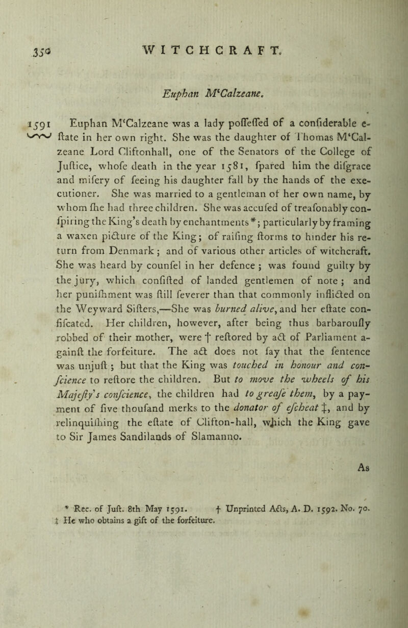 35<3 Euphan M^Calzeane, 1591 Euphan M'Calzeane was a lady poflefled of a confiderable e- ftate in her own right. She was the daughter of d'homas M‘CaI- zeane Lord Cliftonhall, one of the Senators of the College of Juflice, whofe death In the year 1581, fpared him the difgrace and mifery of feeing his daughter fall by the hands of the exe- cutioner. She was married to a gentleman of her own name, by whom fhe had three children. She was accufed of treafonably con- fpiiing the King’s death by enchantments*; particularly by framing a waxen pi(f;iure of the King; of raifing ftorins to hinder his re- turn from Denmark ; and of various other articles of witchcraft. She was heard by counfel in her defence ; was found guilty by the jury, which confifted of landed gentlemen of note; and her punifhment was dill feverer than that commonly inflided on the Weyward Sifters,—-She was burned aliveher eftate con- fifcated. Her children, however, after being thus barbaroufly robbed of their mother, were j' reftored by ad of Parliament a- gainft the forfeiture. The ad does not fay that the fentence was unjuft ; but that the King was touched in honour and con- fcience to reftore the children. But to move the voheels of his Majejiys confcience^ the children had to greqfe them, by a pay- ment of five thoufand merks to the donator of ejcheat%, and by relinquilhing the eftate of Clifton-hall, wjiich the King gave to Sir James Sandilaads of Slamanno. As ♦ Rec. of Juft. 8th May 1591. f Unprinted Afts, A. D. 1592. No. 70. t He who obtains a gift of the forfeiture.