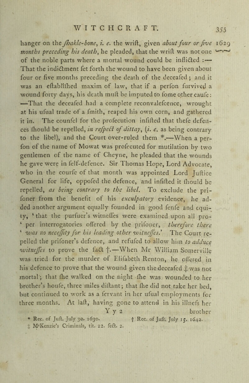 hvinger on the JJjcikle-hone^ i. e. the wrlft, given about four or five 1629 months preceding his death, he pleaded, that the wrid was not one of the noble parts where a mortal wound could be inflidted : — That the indictment fet forth the wound to have been given about four or five monihs preceding the death of the deceafed ; and it was an eftabhfhed maxim of law, that if a perfon furvived a wound forty days, his death mult be imputed to fome other caufe: —That the deceafed had a complete reconvalefcencc, wrought at his ufual trade of a fmith, reaped his own corn, and gathered it in. The counfel for the profecution infifted that thefe defen- ces Ihould be repelled, in refpeH of ditiay, [i. e. as being contrary to the libel), and the Court over-ruled them —When a per- fon of the name of Mowat was profecuted for mutilation by two gentlemen of the name of Cheyne, he pleaded that the wounds he gave were in felf-defence. Sir Thomas Hope, Lord Advocate, who in the courfe of that month was appointed Lord Juftice General for life, oppofed the defence, and infifted it fliould be repelled, as being contrary to the libel. To exclude the pri- foner from the benefit of his exculpatory evidence, he ad- ded another argument equally founded in good fenfe and equi- ty, ‘ that the purfuer’s witnefles were examined upon all pro- ‘ per interrogatories offered by the prlfoner, therefore there ‘ vaas no neceffity for his leading other ‘ivitnejfes.’’ The Court re- pelled the prifoner’s defence, and refufed to allow him to adduce voitneffies to prove the faCl t*—When Mr William Somerville was tried for the murder of Elifabeth Renton, he offered in his defence to prove that the wound given the deceafed ^ was not mortal *, that fhe walked on the night fhe was wounded to her brother’s houfe, three miles diflant; that fhe did not rake her bed, hut continued to work as a fervant in her ufual employments for three months. At lad, having gone to attend in his illnefs her Y y 2 brother • Rec. of Juft. July 3c. 1630. f Rec. of Juft, July 15. 1642. + M‘Kenzie’s Criminals, tit. 22. feCt. 2.