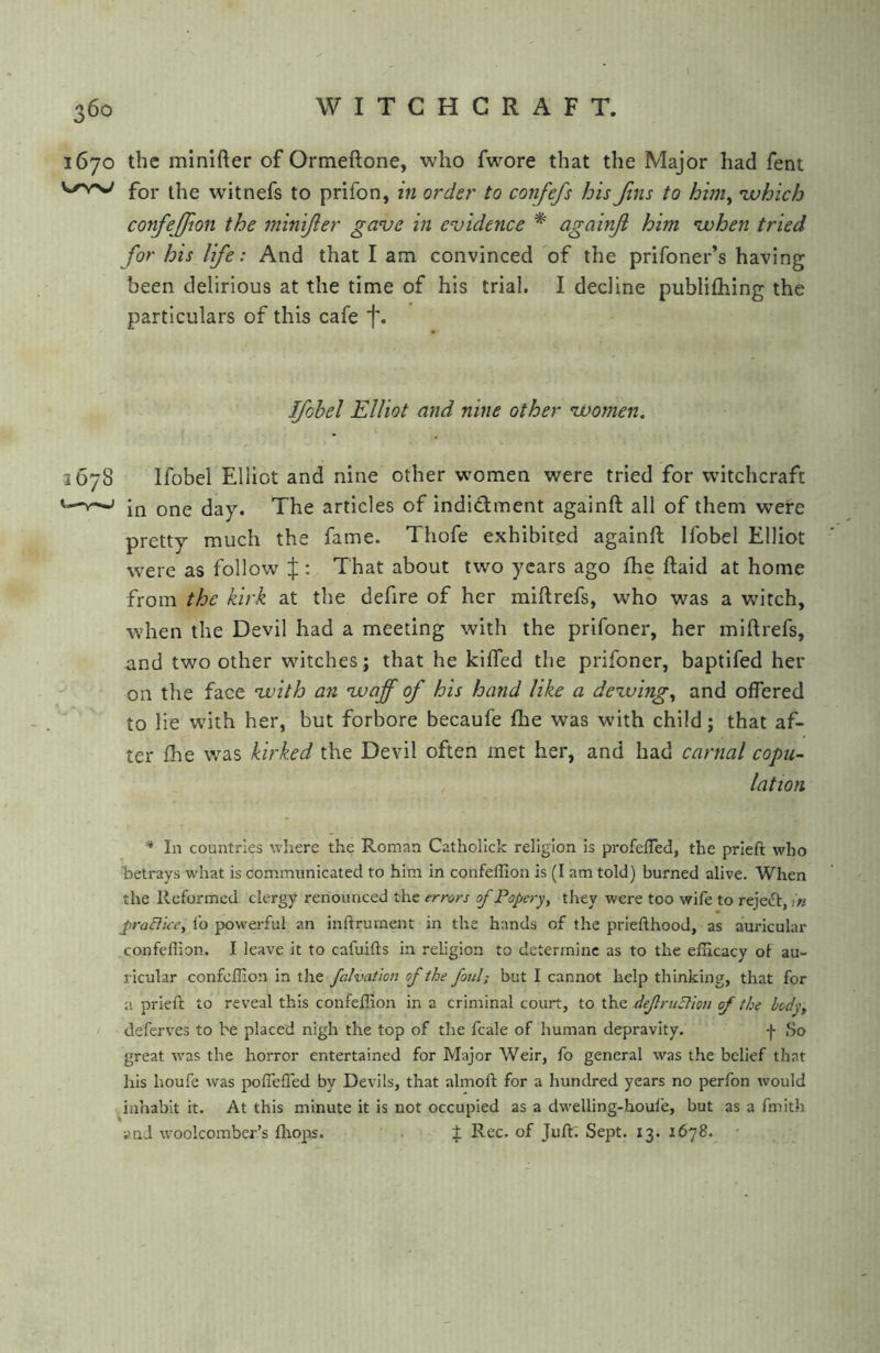 1670 the minifter of Ormeftone, who fwore that the Major had fent for the witnefs to prifon, in order to confefs bis Jins to him, ivhich confejfion the minijler ganje in evidence * againji him vohen tried for his life: And that I am convinced of the prifoner’s having been delirious at the time of his trial, I decline publifhing the particulars of this cafe t* Ifohel Elliot and nine other voomen. 3678 Ifobel Elliot and nine other women were tried for witchcraft ^ in one day. The articles of indidment againft all of them were pretty much the fame. Thofe exhibited againft Ifobel Elliot were as follow J : That about two years ago fhe ftaid at home from the kirk at the defire of her miftrefs, who was a witch, when the Devil had a meeting with the prifoner, her miftrefs, and two other witches; that he kifted the prifoner, baptifed her on the face with an waff of his hand like a dewing, and offered to lie with her, but forbore becaufe fhe was with child; that af- ter fhe was kirked the Devil often met her, and had carnal copu- lation * In countries where the Roman Catholick religion is profeffed, the prieft who betrays what is communicated to him in confeffion is (I am told) burned alive. When the Reformed clergy renounced the errors of Popery, they were too wife to reject, iw praciice, lb powerful an inftrument in the hands of the priefthood, as auricular confeflion. I leave it to cafuifts in religion to determine as to the efficacy of au- ricular confeffion in the faJvation of the foul; but I cannot help thinking, that for u prieft to reveal this confeffion in a criminal court, to defruElion of the body, deferves to be placed nigh the top of the fcale of human depravity. -}• So great was the horror entertained for Major Weir, fo general was the belief that his houfe was poffeffied by Devils, that almoft for a hundred years no perfon would inhabit it. At this minute it is not occupied as a dw'elling-houle, but as a fmith and woolcomber’s fliO]is. . f Rec. of Juft; Sept. 13. 1678.