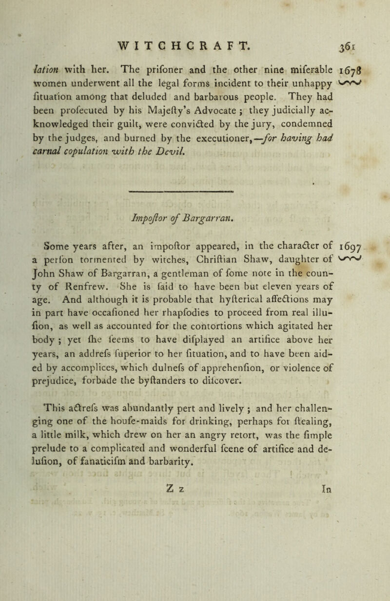 lotion with her. The prifoner and the other nine miferable 1678 women underwent all the legal forms incident to their unhappy fituation among that deluded and barbarous people. They had been profecuted by his Majefty’s Advocate j they judicially ac- knowledged their guilt, were convicted by the jury, condemned by the judges, and burned by the executioner,—having had. carnal copulation vuith the DeviL Impojlor of Bargarran. Some years after, an impoftor appeared, in the charader of 1697 a perlbn tormented by witches, Chriftian Shaw, daughter of John Shaw of Bargarran, a gentleman of fome note in the coun- ty of Renfrew. She is (aid to have been but eleven years of age. And although it is probable that hyfterical affedions may in part have occafioned her rhapfodies to proceed from real illu- fion, as well as accounted for the contortions which agitated her body ; yet fhe feems to have difplayed an artifice above her years, an addrefs fuperior to her fituation, and to have been aid- ed by accomplices, which dulnefs of apprehenfion, or violence of prejudice, forbade the byftanders to dilcover. This adrefs was abundantly pert and lively ; and her challen- ging one of the houfe-maids for drinking, perhaps for ftealing, a little milk, which drew on her an angry retort, was the fimple prelude to a complicated and wonderful fcene of artifice and de- iufion, of fanadcifm and barbarity. Z z In