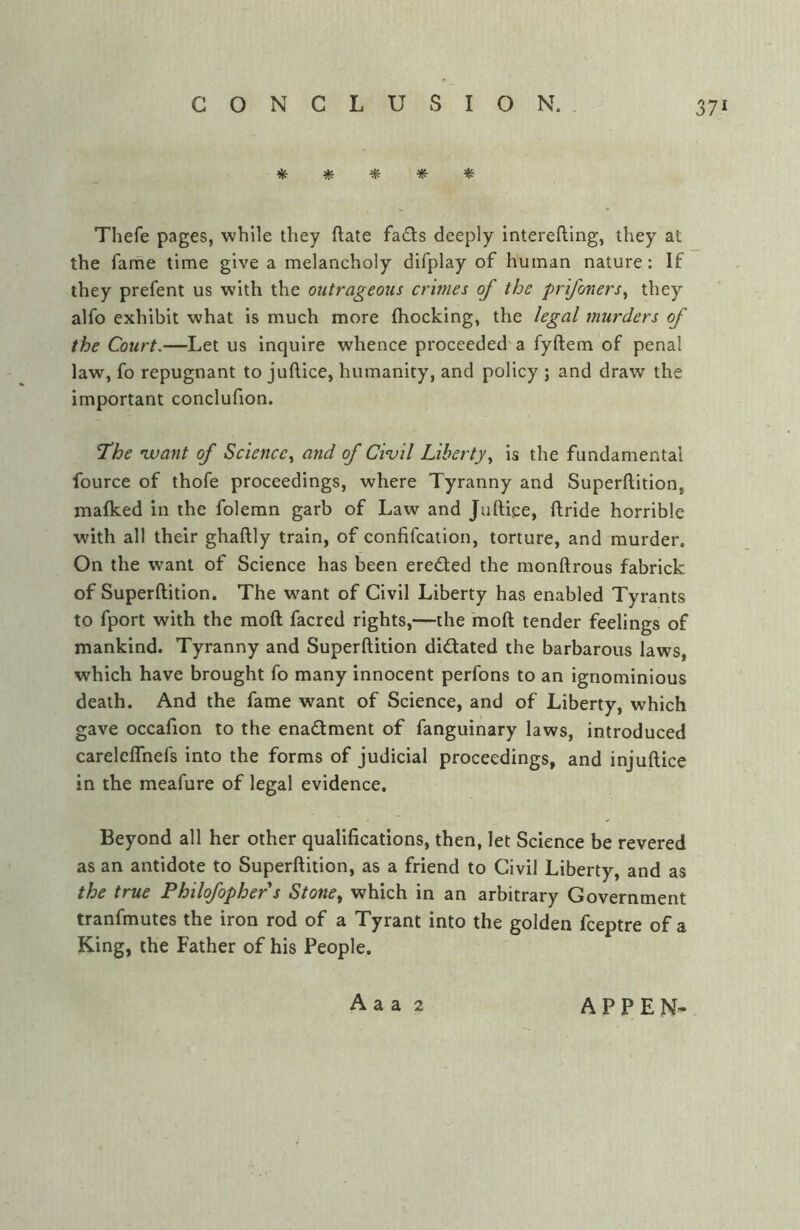 CONCLUSION., * # Thefe pages, while they ftate fads deeply interefting, they at the fame time give a melancholy difplay of human nature: If they prefent us with the outrageous crimes of the prifoners^ they alfo exhibit what is much more (hocking, the legal murders of the Court.—Let us inquire whence proceeded'a fyftem of penal law, fo repugnant to juftice, humanity, and policy j and draw the important conclufion. The 'want of Science., and of Civil Liberty., is the fundamental fource of thofe proceedings, where Tyranny and Superftition, malked in the foleran garb of Law and Juftice, ftride horrible with all their ghaftly train, of confifcalion, torture, and murder. On the want of Science has been ereded the monftrous fabrick of Superftition. The want of Civil Liberty has enabled Tyrants to fport with the moft facred rights,—the moft tender feelings of mankind. Tyranny and Superftition didated the barbarous laws, which have brought fo many innocent perfons to an ignominious death. And the fame want of Science, and of Liberty, which gave occafion to the enadraent of fanguinary laws, introduced careleflhefs into the forms of judicial proceedings, and injuftice in the meafure of legal evidence. Beyond all her other qualifications, then, let Science be revered as an antidote to Superftition, as a friend to Civil Liberty, and as the true Philofophers Stone^ which in an arbitrary Government tranfmutes the iron rod of a Tyrant into the golden fceptre of a King, the Father of his People. A a a 2 A P P E N-