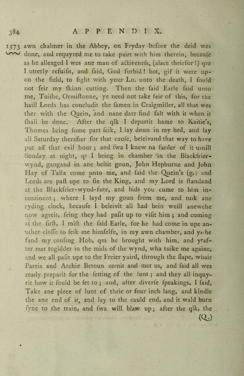 1573 awn chalmer in the Abbey, on Fryday before the deid wes done, and requyred me to take pairt with him therein, becaufe as he alleaged I wes ane man of adtivenefs, (alace theirfor!) qre I utterly refuifit, and faid, God forbid ! bot, gif it were up- on the field, to fight with your Lo. unto the death, 1 fould not feir my ikinn cutting. Then the faid Earle faid unto me, Tuilhe, Ormiftoune, ye need not take feir of this, for the haill Lords has concludit the famen in Craigmiller, all that wes ther with the Quein, and nane darr find fait with it when it fhall be done. After the qlk I departit hame to Kaitie’s, Thornes being fome part feik, I lay doun in my bed, and lay all Saturday therafter for that caufe, beleivand that way to have put aff that evil hour ; and fwa I knew na farder of it uniill Sonday at night, qi* I being in chamber ‘in the Blackfrier- wynd, gangand in ane beltit goun, John Hepburne and John Hay of Talla come unto me, and faid the Quein’s (g.) and Lords are paft upe to fie the King, and my Lord is ftandand at the Blackfrier-wynd-fute, and bids you cume to him in- continent ; where I layd my goun from me, and tuik ane ryding clock, becaufe I beleivit all had bein weill anewche now agreit, feing they had pafit up to vifit him ; and cuming at the firfi, I mift the faid Earle, for he had come in upe an- uther cloffe to feik me himfelfe, in my awn chamber, and yr he fand my coufing Hob, qra he brought with him, and y^af- ter met togidder in the mids of the wynd, wha tuike me againe, and we all pafit upe to the Freier yaird, through the flape, whair Pareis and Archie Betoun comit and met us, and faid all wes ready preparit for the fetting of the lunt ; and they all inquy- rit how it fould be fet to ; and, after diverfe fpeakings, 1 faid, Take ane piece of lunt of thrie or four inch lang, and kindle the ane end of it, and lay to the cauld end, and it wald burn r5’'ne to the train, and fwa will blaw up; after the qlk, the (0.^)