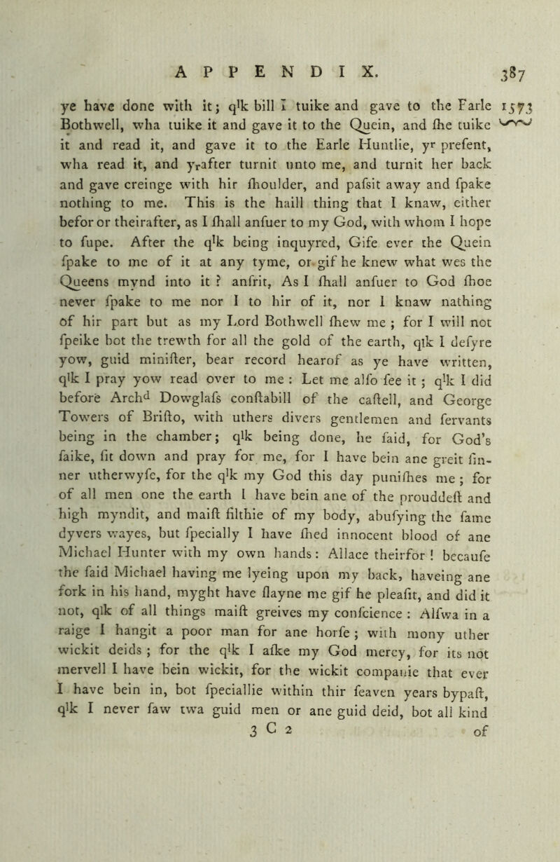 ye have done with it; qlk bill I tuike and gave to the Farle 157; Bothwell, wha tuike it and gave it to the Quein, and flie tuike it and read it, and gave it to the Earle Huntlle, yr prefent, w'ha read it, and yrafter turnlt unto me, and turnit her back and gave creinge with hir flioulder, and pafsit away and fpake nothing to me. This is the haill thing that I knaw, either beforor theirafter, as I fhall anfuer to my God, with whom I hope to fupe. After the q'k being inquyred, Gife ever the Quein fpake to me of it at any tyme, or gif he knew what wes the Queens mynd into it ? anfrit, As I fhall anfuer to God fhoe never fpake to me nor I to hir of it, nor 1 knaw nathing of hir part but as my Lord Bothwell fhew me ; for I will not fpeike bot the trewth for all the gold of the earth, qik 1 defyre yow, guid minifter, bear record hearof as ye have written, qlk I pray yow read over to me : Let me alfo fee it ; q^k I did before Archil Dowglafs conftabill of the caftell, and George Towers of Brifto, with uthers divers gentlemen and fervants being in the chamber; qlk being done, he faid, for God’s faike, fit down and pray for me, for I have bein ane greit fin- ner utherwyfe, for the q^k my God this day piinifhes me ; for of all men one the earth I have bein ane of the prouddeft and high myndlt, and malft filthle of my body, abufylng the fame dyvers wayes, but fpecially I have fned innocent blood of ane Michael Hunter with my own hands: Allace theirfor ! becaufe the faid Michael having me lyeing upon my back, haveing ane fork in his hand, myght have flayne me gif he pleafit, and did it not, qlk of all things maift greives my confcience : Alfwa in a raige 1 hanglt a poor man for ane horfe ; with mony uther wickit deids ; for the qlk I afke my God mercy, for its not mervell I have bein wickit, for the wickit compauie that ever I have bein in, bot fpeciallie within thir feaven years bypaft, qlk I never faw twa guid men or ane guid deid, bot all kind 3^2 of