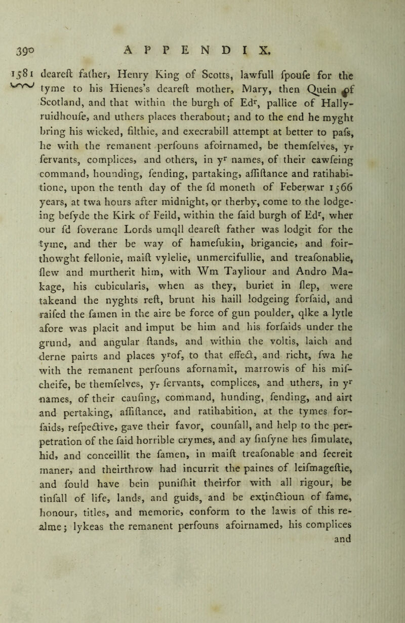 \ 390 APPENDIX. 1581 (leareft father, Henry King of Scotts, lawfull fpoufe for the tyme to his Hienes’s deareft mother, Mary, then Quein ^f Scotland, and that within the burgh of Ed^^, pallice of Hally- ruidhoufe, and uthers places therabout; and to the end he myght bring his wicked, filthie, and execrabill attempt at better to pafs, he with the remanent perfouns afoirnamed, be themfelves, yr fervants, complices, and others, in y* names, of their cawfeing command, hounding, fending, partaking, affiftance and ratihabi- tlone, upon the tenth day of the fd moneth of Feberwar 1566 years, at twa hours after midnight, or therby, come to the lodge- ing befyde the Kirk of Feild, within the faid burgh of Ed*^, wher our fd foverane Lords umqll deareft father was lodgit for the tyme, and ther be way of hamefukin, brigancie, and foir- thowght fellonie, maift vylelie, unmercifullie, and treafonablie, flew and murtherit him, with Wm Tayliour and Andro Ma- kage, his cubicularis, when as they, buriet in flep, were takeand the nyghts reft, brunt his haill lodgeing forfaid, and raifed the famen in the aire be force of gun poulder, qlke a lytle afore was placit and imput be him and his forfaids under the grund, and angular ftands, and within the voltis, laich and derne pairts and places y^of, to that effed, and richt, fwa he with the remanent perfouns afornamit, marrowls of his mif- cheife, be themfelves, yr fervants, complices, and uthers, in yr names, of their caufing, command, bunding, fending, and airt and pertaking, affiftance, and ratihabition, at the tymes for- faids, refpedive, gave their favor, counfall, and help to the per- petration of the faid horrible crymes, and ay fmfyne hes fimulate, hid, and conceillit the famen, in maift treafonable and fecreit maner, and theirthrow had incurrit the palnes of leifmageftie, and fould have bein punifliit theirfor with all rigour, be tinfall of life, lands, and guids, and be extindloun of fame, honour, titles, and memorie, conform to the lawis of this re- gime j lykeas the remanent perfouns afoirnamed, his complices and